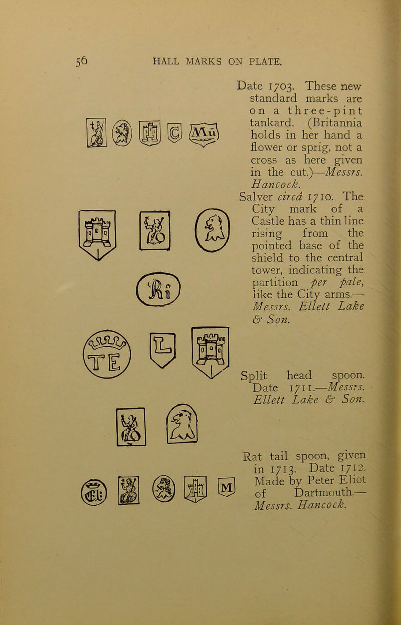 Date 1703. These new standard marks are on a three-pint tankard. (Britannia holds in her hand a flower or sprig, not a cross as here given in the cut.)—Messrs. Hancock. Salver circa 1710. The City mark of a Castle has a thin line rising from the pointed base of the shield to the central tower, indicating the partition per pale) like the City arms.— Messrs. Ellett Lake & Son. Split head spoon. Date 1711.—Messrs. Ellett Lake & Son. Rat tail spoon, given in 1713. Date 1712. Made by Peter Eliot of Dartmouth.— Messrs. Hancock.