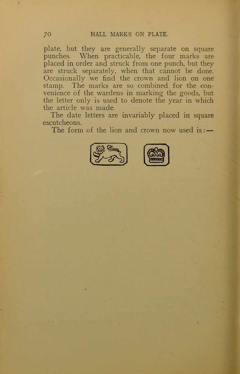 plate, but they are generally separate on square punches. When practicable, the four marks are placed in order and struck from one punch, but they are struck separately, when that cannot be done. Occasionally we find the crown and lion on one stamp. The marks are so combined for the con- venience of the wardens in marking the goods, but the letter only is used to denote the year in which the article was made. The date letters are invariably placed in square escutcheons. The form of the lion and crown now used is: —