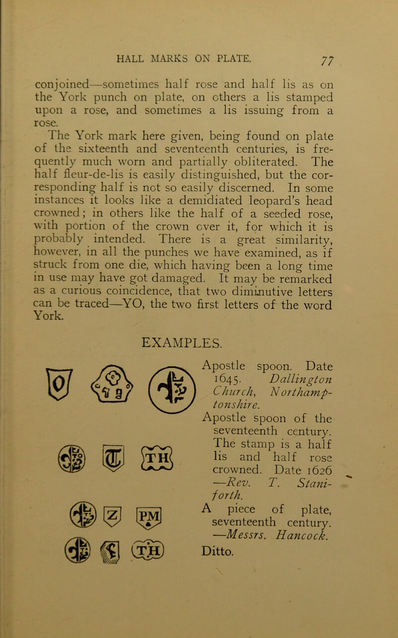 ;; conjoined—sometimes half rose and half lis as on the York punch on plate, on others a lis stamped upon a rose, and sometimes a lis issuing from a rose. The York mark here given, being found on plate of the sixteenth and seventeenth centuries, is fre- quently much worn and partially obliterated. The half fleur-de-lis is easily distinguished, but the cor- responding half is not so easily discerned. In some instances it looks like a demidiated leopard’s head crowned; in others like the half of a seeded rose, with portion of the crown ever it, for which it is probably intended. There is a great similarity, however, in all the punches we have examined, as if struck from one die, which having been a long time in use may have got damaged. It may be remarked as a curious coincidence, that two diminutive letters can be traced—YO, the two first letters of the word York. EXAMPLES. Apostle spoon. Date 1645. D allin gt on Church, Northamp- tonshire. Apostle spoon of the seventeenth century. The stamp is a half lis and half rose crowned. Date 1626 —Rev. T. Siani- forth. A piece of plate, seventeenth century. —Messrs. Hancock. Ditto.