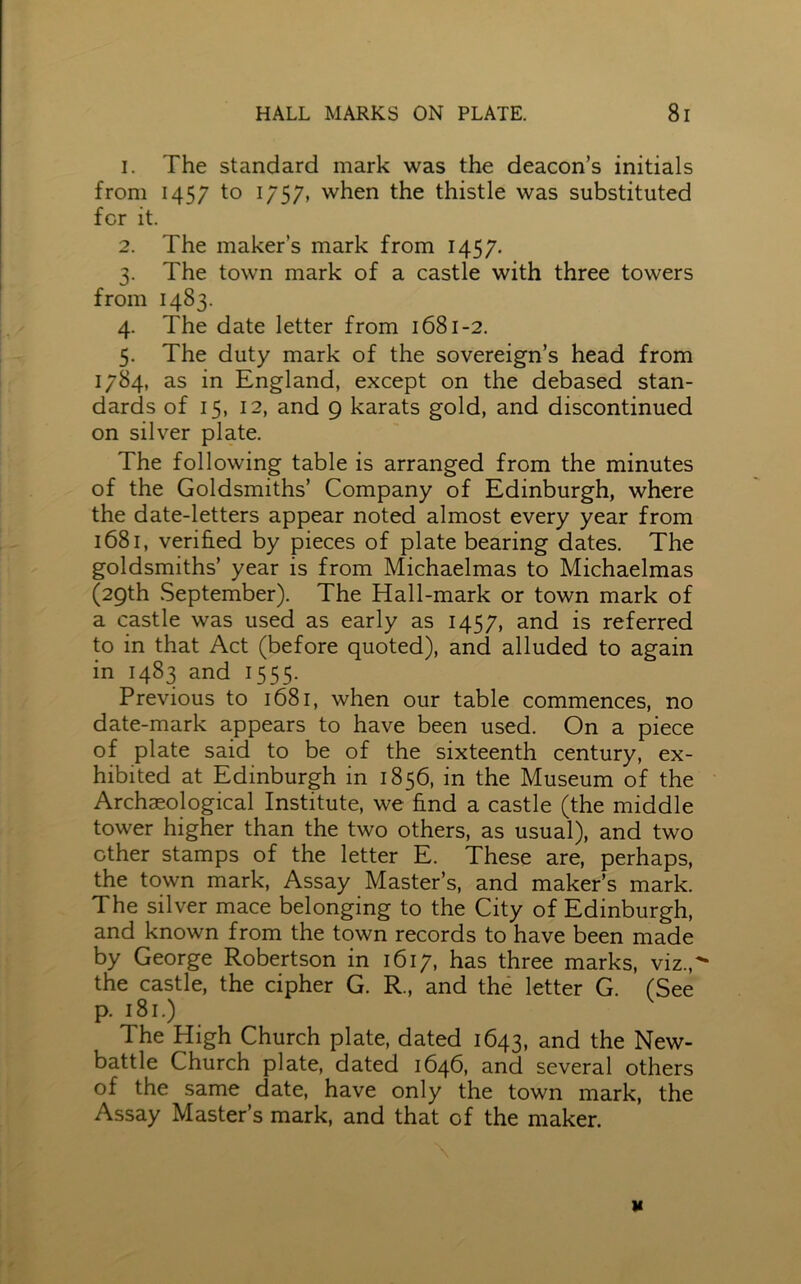 1. The standard mark was the deacon’s initials from 1457 to 1757, when the thistle was substituted for it. 2. The maker’s mark from 1457. 3. The town mark of a castle with three towers from 1483. 4. The date letter from 1681-2. 5. The duty mark of the sovereign’s head from 1784, as in England, except on the debased stan- dards of 15, 12, and 9 karats gold, and discontinued on silver plate. The following table is arranged from the minutes of the Goldsmiths’ Company of Edinburgh, where the date-letters appear noted almost every year from 1681, verified by pieces of plate bearing dates. The goldsmiths’ year is from Michaelmas to Michaelmas (29th September). The Hall-mark or town mark of a castle was used as early as 1457, and is referred to in that Act (before quoted), and alluded to again in 1483 and 1555. Previous to 1681, when our table commences, no date-mark appears to have been used. On a piece of plate said to be of the sixteenth century, ex- hibited at Edinburgh in 1856, in the Museum of the Archaeological Institute, we find a castle (the middle tower higher than the two others, as usual), and two other stamps of the letter E. These are, perhaps, the town mark, Assay Master’s, and maker’s mark. The silver mace belonging to the City of Edinburgh, and known from the town records to have been made by George Robertson in 1617, has three marks, viz.,* the castle, the cipher G. R., and the letter G. (See p. 181.) I he High Church plate, dated 1643, and the New- battle Church plate, dated 1646, and several others of the same date, have only the town mark, the Assay Master’s mark, and that of the maker.