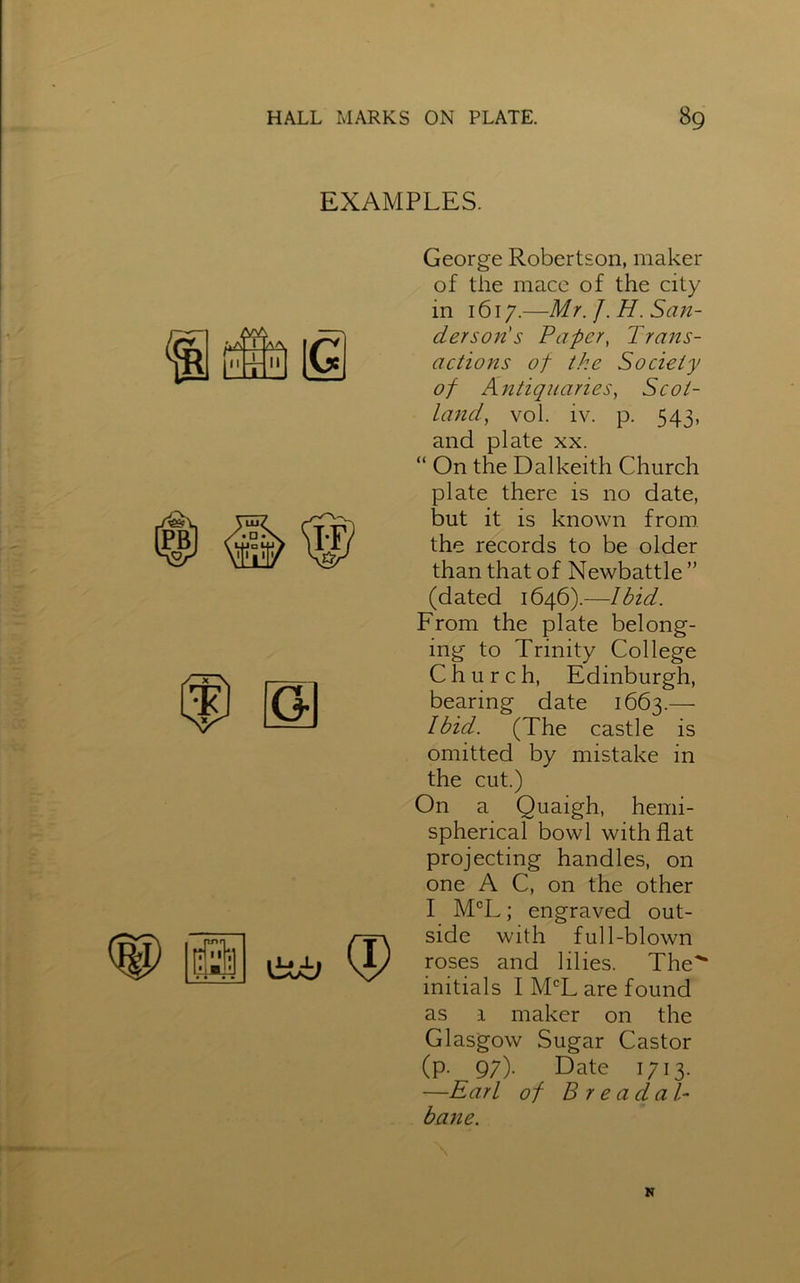 EXAMPLES. George Robertson, maker of the mace of the city in 1617.—Mr. J. H. San- dersoris Paper, Trans- actions of the Society of Antiquaries, Scot- land, vol. iv. p. 543, and plate xx. “ On the Dalkeith Church plate there is no date, but it is known from the records to be older than that of Newbattle ” (dated 1646).—Ibid. From the plate belong- ing to Trinity College Church, Edinburgh, bearing date 1663.— Ibid. (The castle is omitted by mistake in the cut.) On a Quaigh, hemi- spherical bowl with flat projecting handles, on one A C, on the other I MCL; engraved out- side with full-blown roses and lilies. The'* initials I MCL are found as 1 maker on the Glasgow Sugar Castor (p. 9;). Date 1713. —Earl of B r e a d a T bane. N