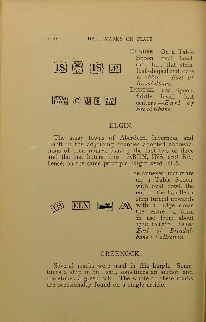 BSB © m m DUN DEE Dundee. On a Table Spoon, oval bowl, rat’s tail, flat stem, leaf-shaped end, date c. 1660. — Earl of Breadalbane. Dundee. Tea Spoon, Addle head, last century.—E a 7 l of Breadalbane. ELGIN. The assay towns of Aberdeen, Inverness, and Banff in the adjoining counties adopted abbrevia- tions of their names, usually the Arst two or three and the last letters, thus: ABDN, INS, and BA; hence, on the same principle, Elgin used ELN. ELN The annexed marks are on a Table Spoon, with oval bowl, the end of the handle or stem turned upwards with a ridge down the centre: a form in use from about 1730 to 1760.—In the Earl of Breadal- bane's Collection. GREENOCK. Several marks were used in this burgh. Some- times a ship in full sail, sometimes an anchor, and sometimes a green oak. The whole of these marks are occasionally found on a single article.