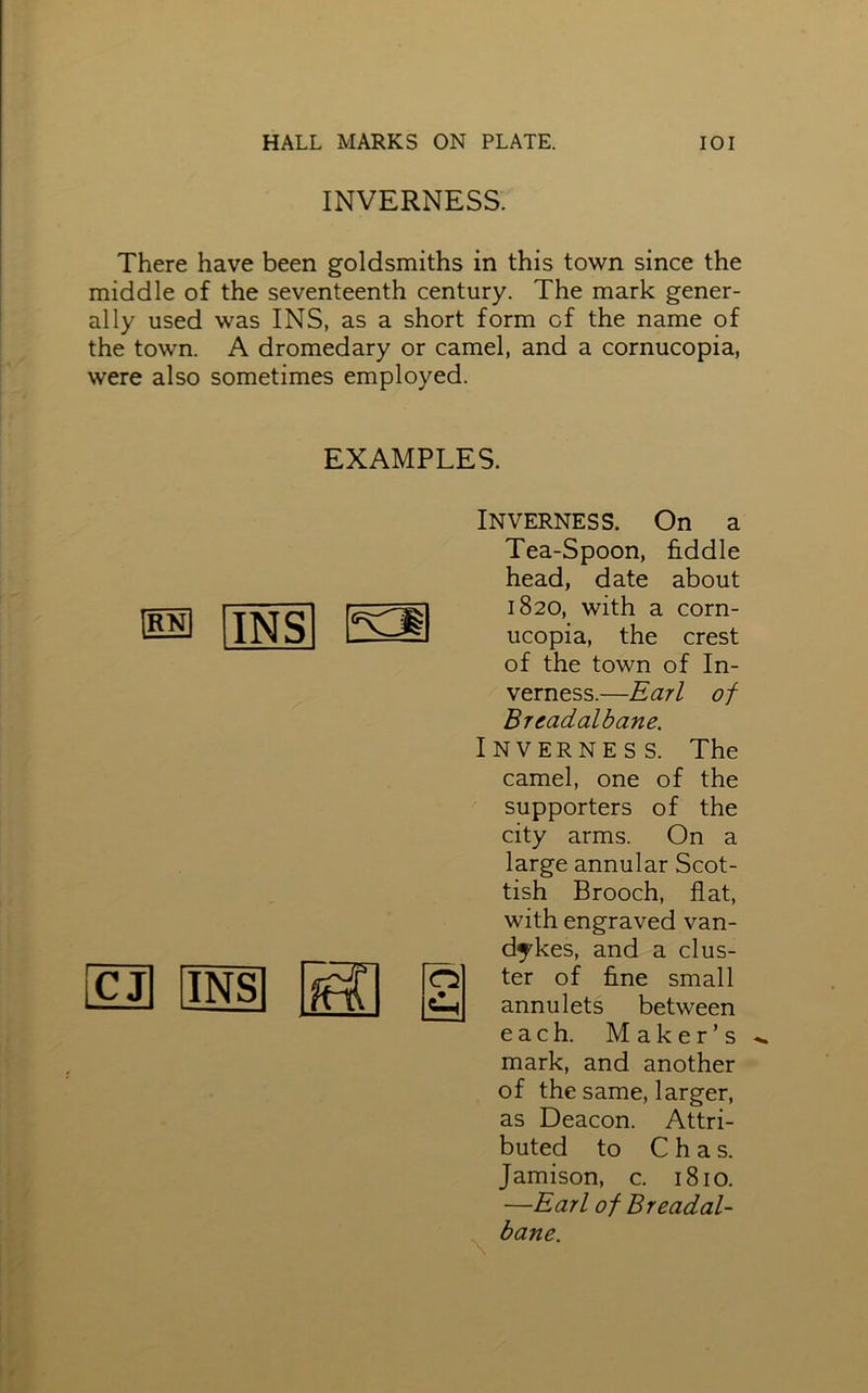 INVERNESS. There have been goldsmiths in this town since the middle of the seventeenth century. The mark gener- ally used was INS, as a short form of the name of the town. A dromedary or camel, and a cornucopia, were also sometimes employed. EXAMPLES. RN INS K2 iCJI |INS Inverness. On a Tea-Spoon, fiddle head, date about 1820, with a corn- ucopia, the crest of the town of In- verness.—Earl of Breadalbane. Inverness. The camel, one of the supporters of the city arms. On a large annular Scot- tish Brooch, flat, with engraved van- dykes, and a clus- ter of fine small annulets between each. Maker’s mark, and another of the same, larger, as Deacon. Attri- buted to C h a s. Jamison, c. 1810. —Earl of Breadal- bane.