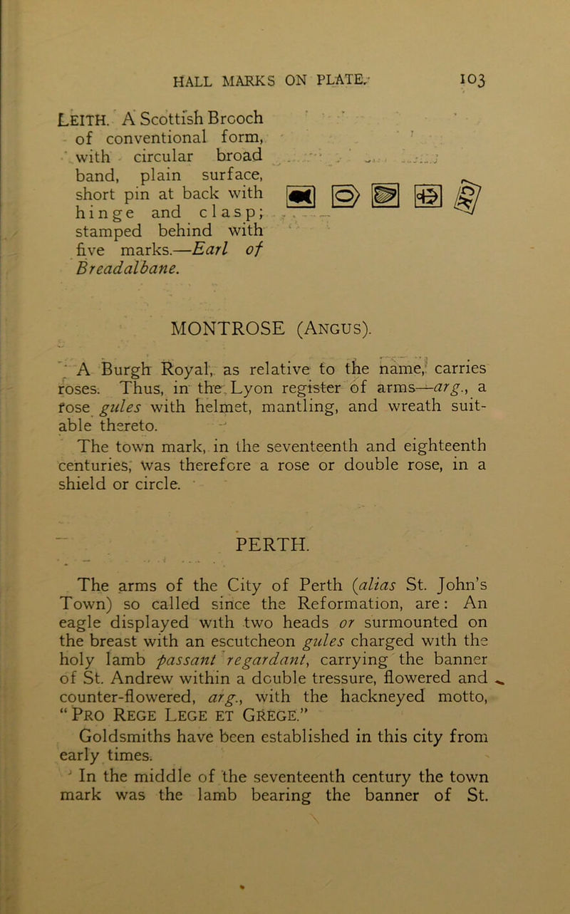 Leith. A Scottish Brooch of conventional form, with circular broad band, plain surface, short pin at back with hinge and clasp; stamped behind with five marks.—Earl of Breadalbane. MONTROSE (Angus). A Burgh Royal, as relative to the name, carries roses. Thus, in the. Lyon register of arms—arg., a rose gules with helmet, mantling, and wreath suit- able thereto. The town mark, in the seventeenth and eighteenth centuries, Was therefore a rose or double rose, in a shield or circle. PERTH. The arms of the City of Perth (alias St. John’s Town) so called since the Reformation, are: An eagle displayed with two heads or surmounted on the breast with an escutcheon gules charged with the holy lamb passant regardant, carrying the banner of St. Andrew within a double tressure, flowered and counter-flowered, arg., with the hackneyed motto, “ Pro Rege Lege et GRege.” Goldsmiths have been established in this city from early times. J In the middle of the seventeenth century the town mark was the lamb bearing the banner of St.