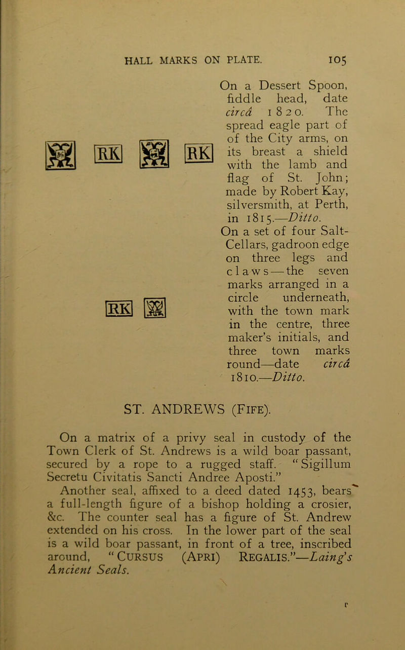 RK On a Dessert Spoon, fiddle head, date circa 1820. The spread eagle part of of the City arms, on its breast a shield with the lamb and flag of St. John; made by Robert Kay, silversmith, at Perth, in 1815.—Ditto. On a set of four Salt- Cellars, gadroon edge on three legs and claws — the seven marks arranged in a circle underneath, with the town mark in the centre, three maker’s initials, and three town marks round—date circa 1810.—Ditto. ST. ANDREWS (Fife). On a matrix of a privy seal in custody of the Town Clerk of St. Andrews is a wild boar passant, secured by a rope to a rugged staff. “ Sigillum Secretu Civitatis Sancti Andree Aposti.” Another seal, affixed to a deed dated 1453, bears*** a full-length figure of a bishop holding a crosier, &c. The counter seal has a figure of St. Andrew extended on his cross. In the lower part of the seal is a wild boar passant, in front of a tree, inscribed around, “ CURSUS (Apri) Regalis.”—Laing's Ancient Seals.