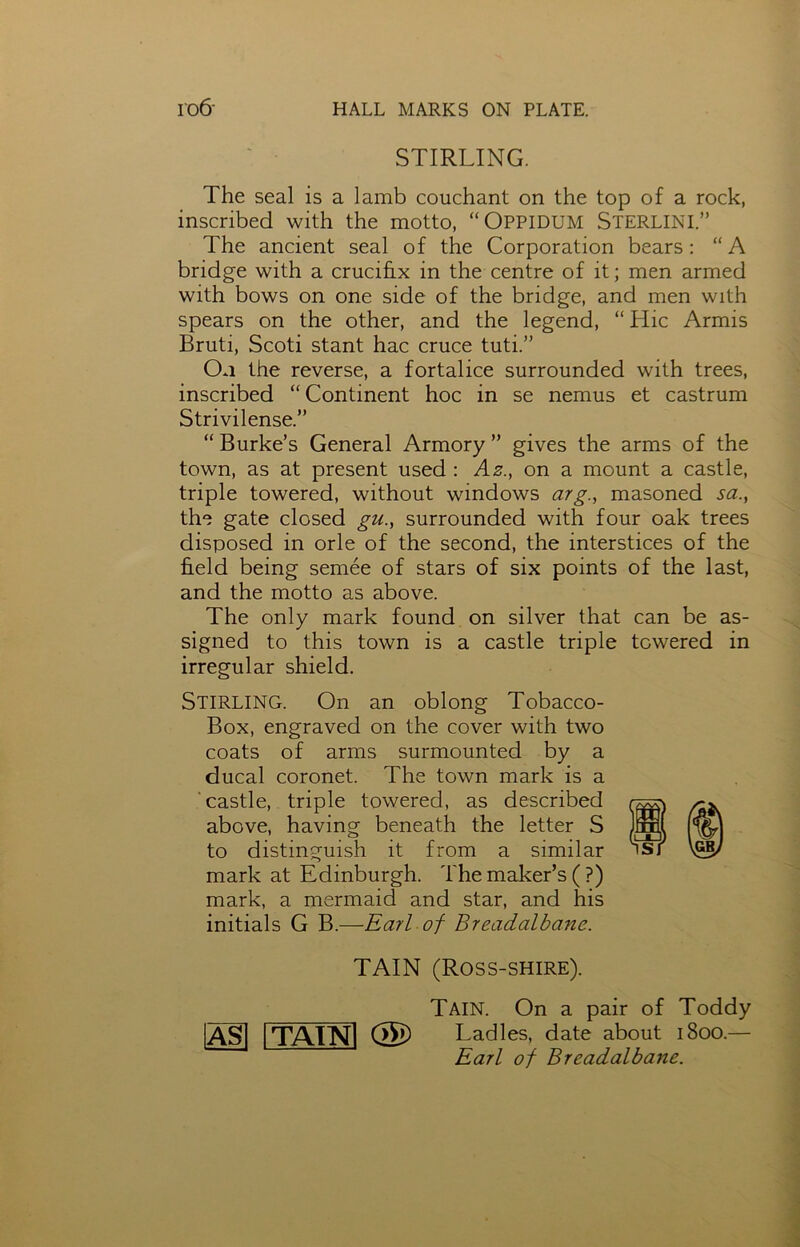 STIRLING. The seal is a lamb couchant on the top of a rock, inscribed with the motto, “Oppidum STERLINI.” The ancient seal of the Corporation bears: “A bridge with a crucifix in the centre of it; men armed with bows on one side of the bridge, and men with spears on the other, and the legend, “ Hie Armis Bruti, Scoti stant hac cruce tuti.” On the reverse, a fortalice surrounded with trees, inscribed “Continent hoc in se nemus et castrum Strivilense.” “ Burke’s General Armory ” gives the arms of the town, as at present used : Az., on a mount a castle, triple towered, without windows arg., masoned sa., the gate closed gu., surrounded with four oak trees disposed in orle of the second, the interstices of the field being semee of stars of six points of the last, and the motto as above. The only mark found on silver that can be as- signed to this town is a castle triple towered in irregular shield. Stirling. On an oblong Tobacco- Box, engraved on the cover with two coats of arms surmounted by a ducal coronet. The town mark is a castle, triple towered, as described above, having beneath the letter S to distinguish it from a similar mark at Edinburgh. The maker’s (?) mark, a mermaid and star, and his initials G B.—Earl of BreacLalbanc. TAIN (Ross-shire). AS TA1NI <25 Tain. On a pair of Toddy Ladles, date about 1800.— Earl of Breadalbane.