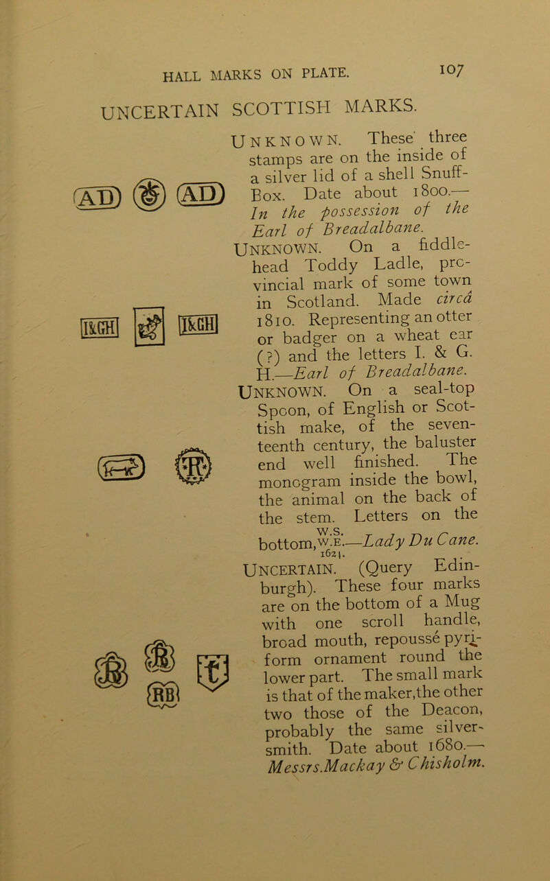 UNCERTAIN SCOTTISH MARKS. (AD) Unknown. These' three stamps are on the inside of a silver lid of a shell Snuff- Box. Date about 1800. In the possession of the Earl of Breadalbane. Unknown. On a fiddle- head Toddy Ladle, pro- vincial mark of some town in Scotland. Made circa 1810. Representing an otter or badger on a wheat ear (?) and the letters I. & G. H. Earl of Breadalbane. Unknown. On a seal-top Spoon, of English or Scot- tish make, of the seven- teenth century, the baluster end well finished. The monogram inside the bowl, the animal on the back of the stem. Letters on the bottom,w'.e.—Lady Du Cane. 1621. UNCERTAIN. (Query Edin- burgh). These four marks are on the bottom of a Mug with one scroll handle, broad mouth, repousse pyri- form ornament round the lower part. The small mark is that of the maker,the other two those of the Deacon, probably the same silver- smith. Date about 1680. - Messrs.Mackay & Chisholm.