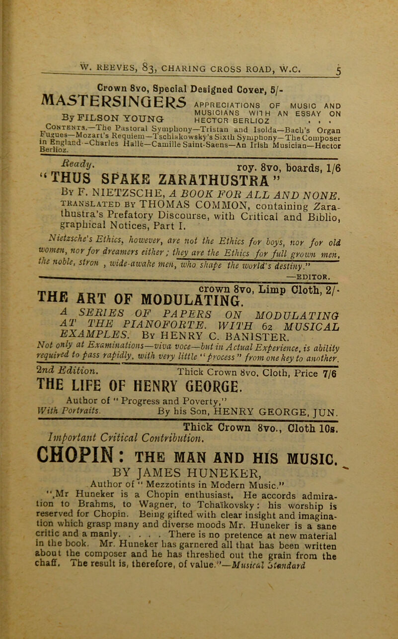 Crown 8yo, Special Designed Coyer, 5/- MASTERSINGERS APPRECIATIONS OF By FIJLSON YOUNG MUSIC AND AN ESSAY ON MUSICIANS WITH - HECTOR BERLIOZ . . . Contents.—The Pastoral Symphony—Tristan and Isolda—Bach’s Organ i usues—Mozart’s Requiem—Tschiakowsky's Sixth Symphony—The Composer m England—Charles Halle—Camille Saint-Saens—An Irish Musician—Hector <( Beady. roy. 8vo, fooar(iSi 1/6 THUS SPAKE ZARATHUSTRA” By F. NIETZSCHE, A BOOK FOB ALL AND NONE translated by THOMAS COMMON, containing Zara- thustra’s Prefatory Discourse, with Critical and Biblio, graphical Notices, Part I. Nietzsche's Ethics, however, are not the Ethics for boys, nor for old women, nor for dreamers either; they are the Ethics for full grown men, the noble, stron , wide-awake men, who shape the ivorld's destiny” —EDITOR. rrtrei „ „ crown 8vo, Limp Cloth, 2/- THE ART OF MODULATING. A SERIES OF PAPERS ON MODULATING AT THE PIANOFORTE. WITH 62 MUSICAL EXAMPLES. By HENRY C. BANISTER. Not only at Examinations—viva voce—but in Actual Experience is ability required to pass rapidly. with very little “ process ” from one key to another. 2nd Edition. Thick Crown 8vo, Cloth, Price 7/6 THE LIFE OF HENRY GEORGE. Author of  Progress and Poverty, With Portraits. By his Son, HENRY GEORGE, JUN. Thick Crown 8vo., Cloth 10s. Important Critical Contribution. CHOPIN : THE MAN AND HIS MUSIC. BY JAMES HUNEKER, Author of “ Mezzotints in Modern Music.” .Mr Huneker is a Chopin enthusiast. He accords admira- tion to Brahms, to Wagner, to Tchaikovsky: his worship is reserved for Chopin. Being gifted with clear insight and imagina- tion which grasp many and diverse moods Mr. Huneker is a sane critic and a manly There is no pretence at new material in the book. Mr. Huneker has garnered all that has been written about the composer and he has threshed out the grain from the chaff. The result is, therefore, of value.”—Musical Standard