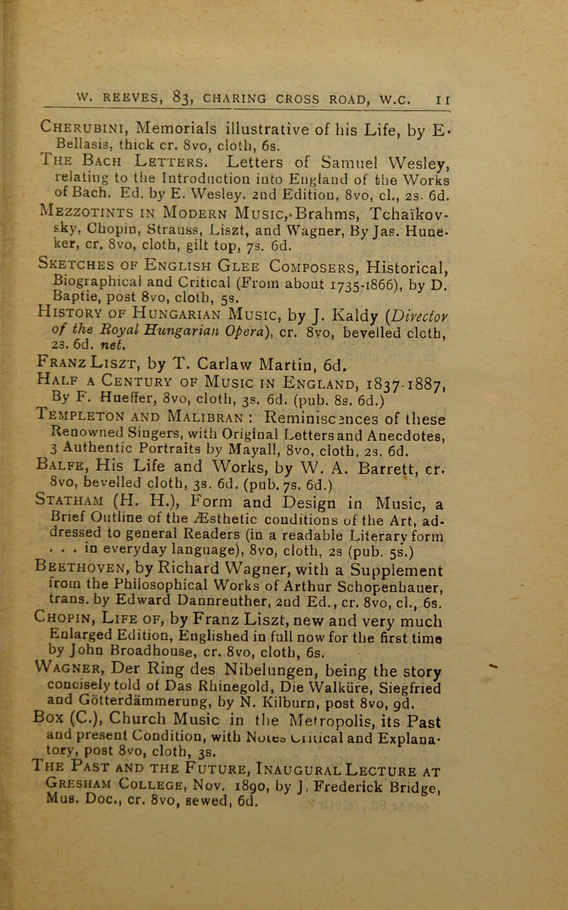 Cherubini, Memorials illustrative of his Life, by E- Bellasis, thick cr. 8vo, cloth, 6s. The Bach Letters. Letters of Samuel Wesley, relating to the Introduction into England of the Works of Bach. Ed. by E. Wesley. 2nd Edition, 8vo, cl., 23. 6d. Mezzotints in Modern Music,-Brahms, Tchaikov- sky, Chopin, Strauss, Liszt, and Wagner, By Jas. Hune- ker, cr. 8vo, cloth, gilt top, 73. 6d. Sketches of English Glee Composers, Historical, Biographical and Critical (From about 17^-1866), by D. Baptie, post 8vo, cloth, 5s. History of Hungarian Music, by J. Kaldy (Director of the Royal Hungarian Opera), cr. 8vo, bevelled cloth, 23. 6d. net. Franz Liszt, by T. Carlaw Martin, 6d. Half a Century of Music in England, 1837-1887, By F. Hnelfer, 8vo, cloth, 3s. 6d. (pub. 8s. 6d.) Templeton and Malibran : Remimsc3nces of these Renowned Singers, with Original Letters and Anecdotes, 3 Authentic Portraits by Mayall, 8vo, cloth, 2s. 6d. Balfe, His Life and Works, by W. A. Barrett, cr. 8vo, bevelled cloth, 3s. 6d. (pub. 7s. 6d.) Statham (H. H.), Form and Design in Music, a Brief Outline of the Esthetic conditions of the Art, ad- dressed to general Readers (in a readable Literary form ... in everyday language), 8vo, cloth, 2s (pub. 5s*.) Beethoven, by Richard Wagner, with a Supplement trom the Philosophical Works of Arthur Schopenhauer, trans. by Edward Dannreuther, 2ud Ed., cr. 8vo, cl., 6s. Chopin, Life of, by Franz Liszt, new and very much Enlarged Edition, Englished in full now for the first time by John Broadhouse, cr. 8vo, cloth, 6s. Wagner, Der Ring des Nibelungen, being the story concisely told of Das Rhinegold, Die Walkiire, Siegfried and Gotterdammerung, by N. Kilburn, post 8vo, gd. Box (C.), Church Music in the Metropolis, its Past and present Condition, with Noiea umical and Explana- tory, post 8vo, cloth, 3s. The Past and the Future, Inaugural Lecture at Gresham College, Nov. 1890, by J, Frederick Bridge, Mus. Doc., cr. 8vo, sewed, 6d.
