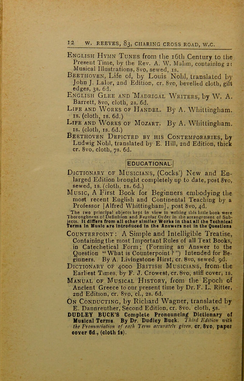 English Hymn Tunes from the 16th Century to the Present 1 irne, by the Rev. A. W. Malim, containing 2r Musical Illustrations, 8vo, sewed, is. Beethoven, Life of, by Louis Noli], translated by John J. Lai or, 2nd Edition, cr. 8vo, bevelled cloth, gilt edges, 3s. 6d. English Glee and 'Madrigal Writers, by W. A. Barrett, 8vo, cloth, 23. 6d. Life and Works of Handel. By A. Whiltingham. is. (cloth, is. 6d.) Life and Works of Mozart. By A. Whiltingham. is. (cloth, is. 6d.) Beethoven Depicted by his Contemporaries, by Ludwig Nohl, translated by E. Hill, 2nd Edition, thick cr. 8vo, cloth, 7s. 6d. EDUCATIONAL.! Dictionary of Musicians, (Cocks’) New and En- larged Edition brought completely up to date, post 8vo, sewed, is. (cloth, is.-6d.) Music, A First Book for Beginners embodying the most recent English and Continental Teaching by a Professor [Alfred Whiltingham], post 8vo, ^d. The two principal objects kept in view in writing this little book were Thoroughness of Definition and Regular Order in the arrangement ol Sub- jects. It differs from all other similar Works in that all the Technical Terms in Music are introduced In the Answers not in the Questions Counterpoint: A Simple and Intelligible Treatise, Containing the most Important Rules of all Text Books, in Catechetical Form; (Forming an Answer to the Question “ What is Counterpoint ? ”) Intended for Be- ginners. By A. Livingstone Hirst, cr. 8vo, sewed, gd. Dictionary of 4000 British Musicians, from the Earliest Times, by F. J. Crowest, cr. 8vo, stiff cover, is. Manual of Musical History, from the Epoch of Ancient Greece to our present time by Dr. F. L. Ritter, 2nd Edition, cr. 8vo, cl., 2s. 6d. On Conducting, by Richard Wagner, translated by E. Dannreuther, Second Edition, cr. 8vo. cloth, 5s. DUDLEY BUCK’S Complete Pronouncing Dictionary of Musical Terms. By Dr. Dudley Buck. Third Edition with the Pronunciation of each Term accurately given, cr, 8yo, paper coyer 6d., (cloth Is).