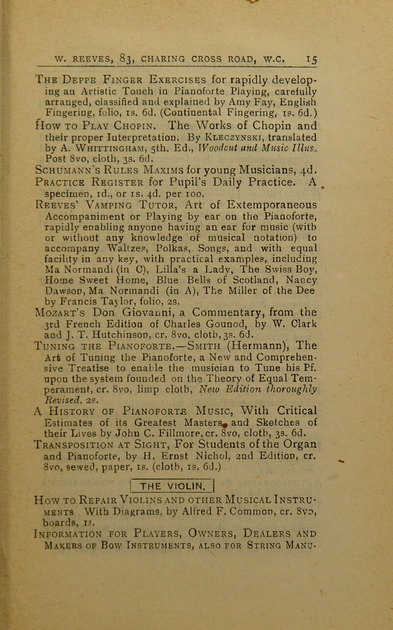 The Deppe Finger Exercises for rapidly develop- ing an Artistic Touch in Pianoforte Playing, carefully arranged, classified and explained by Amy Fay, English Fingering, folio, is. 6d. (Continental Fingering, is. 6d.) How to Play Chopin. The Works of Chopin and their proper Interpretation. By Kleczynski, translated by A. Whittingham, 5th. Ed., Woodcut and Music Illus,, Post 8vo, cloth, 3s. 6d. Schumann's Rules Maxims for young Musicians, 4d. Practice Register for Pupil’s Daily Practice. A specimen, id., or is. 4d. per 100. Reeves’ Vamping Tutor, Art of Extemporaneous Accompaniment or Playing by ear on the Pianoforte, rapidly enabling anyone having an ear for music (with or without any knowledge of musical notation) to accompany Waltzes, Polkas, Songs, and with equal facility in any key, with practical examples, including Ma Normandi (in C), Lilia’s a Lady, The Swiss Boy, Home Sweet Home, Blue Bells of Scotland, Nancy Dawson, Ma Normandi (in A), The Miller of the Dee by Francis Taj lor, folio, 2s. Mozart’s Don Giovanni, a Commentary, from the 3rd French Edition of Charles Gounod, by W. Clark and J. T. Hutchinson, cr. 8vo, clothes. 6d. Tuning the Pianoforte.—Smith (Hermann), The Art of Tuning the Pianoforte, a New and Comprehen- sive Treatise to enalde the musician to Tune his Pf. upon the system founded on the Theory of Equal Tem- perament, cr. 8vo, limp cloth, New Edition thoroughly Revised, 2S. A History of Pianoforte Music, With Critical Estimates of its Greatest Masters* and Sketches of their Lives by John C. Fillmore, cr. 8vo, cloth, 3s. 6d. Transposition at Sight, For Students of the Organ and Pianoforte, by H. Ernst Nichol, 2nd Edition, cr. 8vo, sewed, paper, is. (cloth, is. 6d.) !~the violinT How to Repair Violins and other Musical Instru- ments With Diagrams, by Alfred F. Common, cr. 8vo, boards, 1?. Information for Players, Owners, Dealers and Makers of Bow Instruments, also for String Manu-