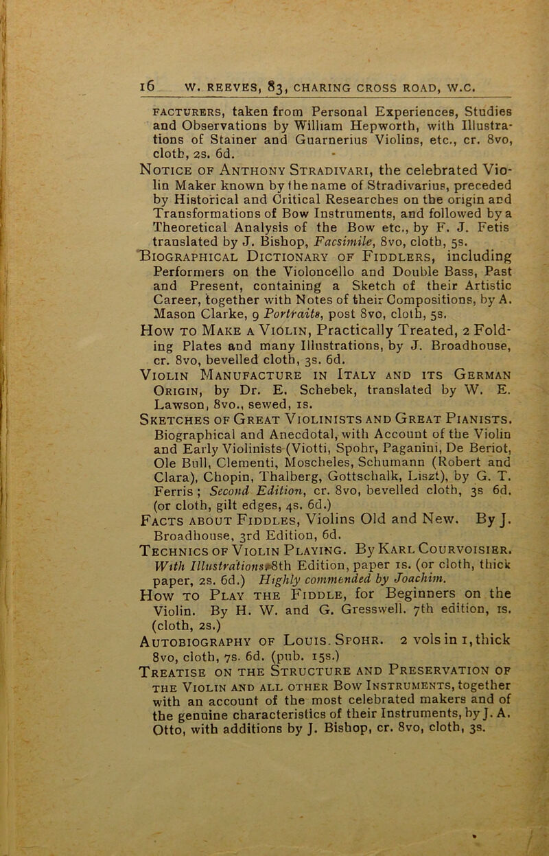 facturers, taken from Personal Experiences, Studies and Observations by William Hepworth, with Illustra- tions of Stainer and Guarnerius Violins, etc., cr. 8vo, clotb, 2s. 6d. Notice of Anthony Stradivari, the celebrated Vio- lin Maker known by the name of Stradivarius, preceded by Historical and Critical Researches on the origin and Transformations of Bow Instruments, and followed by a Theoretical Analysis of the Bow etc., by F. J. Fetis translated by J. Bishop, Facsimile, 8vo, clotb, 5s. Biographical Dictionary of Fiddlers, including Performers on the Violoncello and Double Bass, Past and Present, containing a Sketch of their Artistic Career, together with Notes of their Compositions, by A. Mason Clarke, 9 Portraits, post 8vo, cloth, 5s. How to Make a Violin, Practically Treated, 2 Fold- ing Plates and many Illustrations, by J. Broadhouse, cr. 8vo, bevelled cloth, 3s. 6d. Violin Manufacture in Italy and its German Origin, by Dr. E. Schebek, translated by W. E. Lawson, 8vo., sewed, is. Sketches of Great Violinists and Great Pianists. Biographical and Anecdotal, with Account of the Violin and Early Violinists (Viotti, Spohr, Paganini, De Beriot, Ole Bull, Clementi, Moscheles, Schumann (Robert and Clara), Chopin, Thalberg, Gottschalk, Liszt), by G. T. Ferris ; Second Edition, cr. 8vo, bevelled cloth, 3s 6d. (or cloth, gilt edges, 4s. 6d.) Facts about Fiddles, Violins Old and New. By J. Broadhouse, 3rd Edition, 6d. Technics of Violin Playing. By Karl Courvoisier. With Illustrations^th Edition, paper is. (or cloth, thick paper, 2s. 6d.) Highly commended by Joachim. How to Play the Fiddle, for Beginners on the Violin. By H. W. and G. Gresswell. 7th edition, is. (cloth, 2S.) Autobiography of Louis. Spohr. 2 volsin 1,thick 8vo, cloth, 7s. 6d. (pub. 15s.) Treatise on the Structure and Preservation of the Violin and all other Bow Instruments, together with an account of the most celebrated makers and of the genuine characteristics of their Instruments, by J. A. Otto, with additions by J. Bishop, cr. 8vo, cloth, 3s.