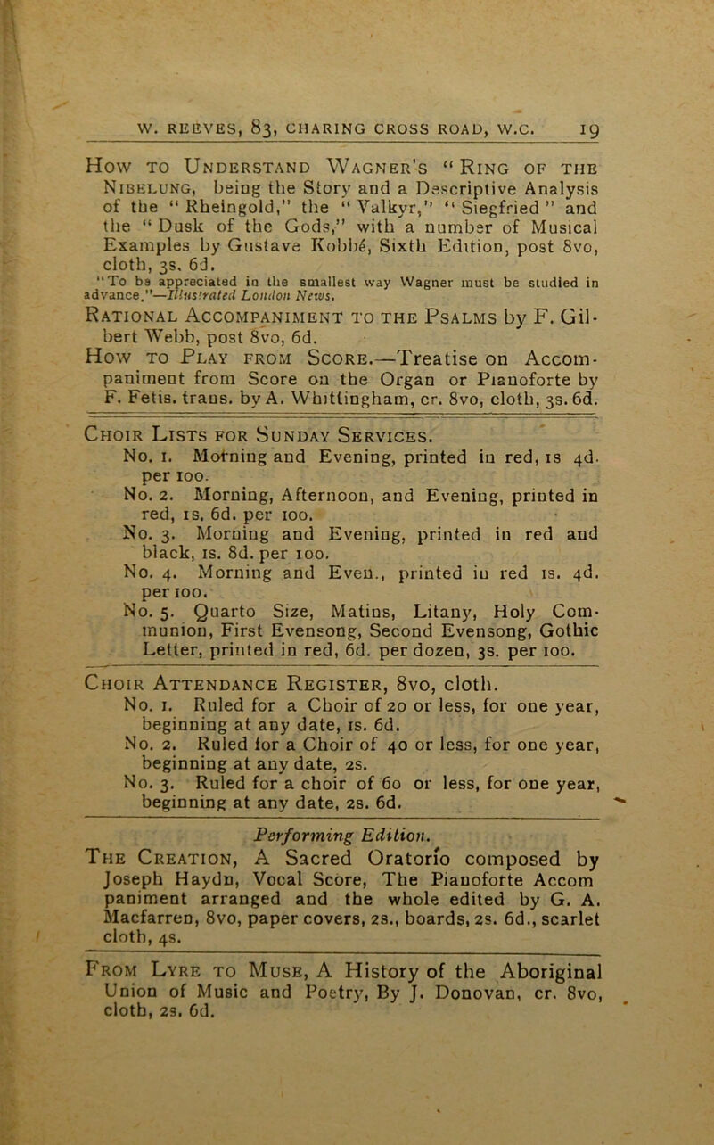 How to Understand Wagner’s “ Ring of the Nibelung, being the Story and a Descriptive Analysis of the “ Rheingold,” the “Yalkyr,” “Siegfried” and the “ Dusk of the Gods,” with a number of Musical Examples by Gustave Kobbe, Sixth Edition, post 8vo, cloth, 3s. 6d. To ba appreciated ia the smallest way Wagner must be studied in advance.”—illustrated London News. Rational Accompaniment to the Psalms by F. Gil- bert Webb, post 8vo, 6d. How to Play from Score.—Treatise on Accom- paniment from Score on the Organ or Pianoforte by F. Fetis. traus. by A. Whittingham, cr. 8vo, cloth, 3s. 6d. Choir Lists for Sunday Services. No. 1. Motming and Evening, printed in red, is 4d. per 100. No. 2. Morning, Afternoon, and Evening, printed in red, is. 6d. per 100. No. 3. Morning and Evening, printed in red and black, is. 8d. per 100. No. 4. Morning and Even., printed in red is. 4d. per 100. No. 5. Quarto Size, Matins, Litany, Holy Com- munion, First Evensong, Second Evensong, Gothic Letter, printed in red, 6d. per dozen, 3s. per 100. Choir Attendance Register, 8vo, cloth. No. 1. Ruled for a Choir of 20 or less, for one year, beginning at any date, is. 6d. No. 2. Ruled for a Choir of 40 or less, for one year, beginning at any date, 2s. No. 3. Ruled for a choir of 60 or less, for one year, beginning at any date, 2s. 6d. Performing Edition. The Creation, A Sacred Oratorio composed by Joseph Haydn, Vocal Score, The Pianoforte Accom paniment arranged and the whole edited by G. A. Macfarren, 8vo, paper covers, 2s., boards, 2s. 6d., scarlet cloth, 4s. From Lyre to Muse, A History of the Aboriginal Union of Music and Poetry, By J. Donovan, cr. 8vo, cloth, 23. Gd.