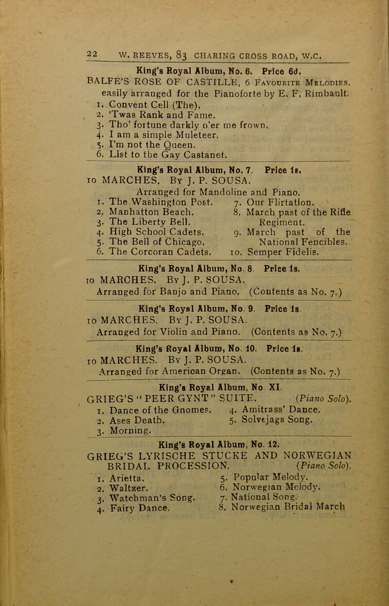 King’s Royal Album, No. 6. Price 6d. BALFE’S ROSE OF CASTILLE, 6 Favourite Melodies. easily arranged for the Pianoforte by E. F. Rimbault. 1. Convent Cell (The). 2. ’Twas Rank and Fame. 3. Tho’ fortune darkly o’er me frown. 4. I am a simple Muleteer. I’m not the Queen. 6. List to tbe Gay Castanet. King’s Royal Album, No. 7. Price le. 10 MARCHES. By J. P. SOUSA. Arranged for Mandoline and Piano. 1. The.Washington Post. 2. Manhatton Beach. 3. The Liberty Bell. 4. High School Cadets. 5. The Bell of Chicago. 6. The Corcoran Cadets. 7- 8. Our Flirtation. March past of the Rifle Regiment. 9. March past of the National Fencibles. 10. Semper Fidelis. King’s Royal Album, No. 8. Price Is. 10 MARCHES. By J. P. SOUSA. Arranged for Banjo and Piano. (Contents as No. 7.) King’s Royal Album, No. 9. Price Is 10 MARCHES. By J. P. SOUSA. Arranged for Violin and Piano. (Contents as No. 7.) King’s Royal Album, No. 10. Price Is. 10 MARCHES. ByJ.P. SOUSA. Arranged for American Organ. (Contents as No. 7.) King’s Royal Album, No XI. GRIEG’S “ PEER GYNT ” SUITE. {Piano Solo). 1. Dance of the Gnomes. 4. Amitrass’Dance. 2. Ases Death. 5- Solvejags Song. 3. Morning. King’s Royal Album, No. 12. GRIEG’S LYRISCHE STUCKE AND NORWEGIAN BRIDAL PROCESSION. (Piano Solo). 1. Arietta. 5. Popular Melody. 2. Waltzer. 6. Norwegian Melody. 3. Watchman’s Song. 7. National Song. 4. Fairy Dance. 8. Norwegian Bridal March