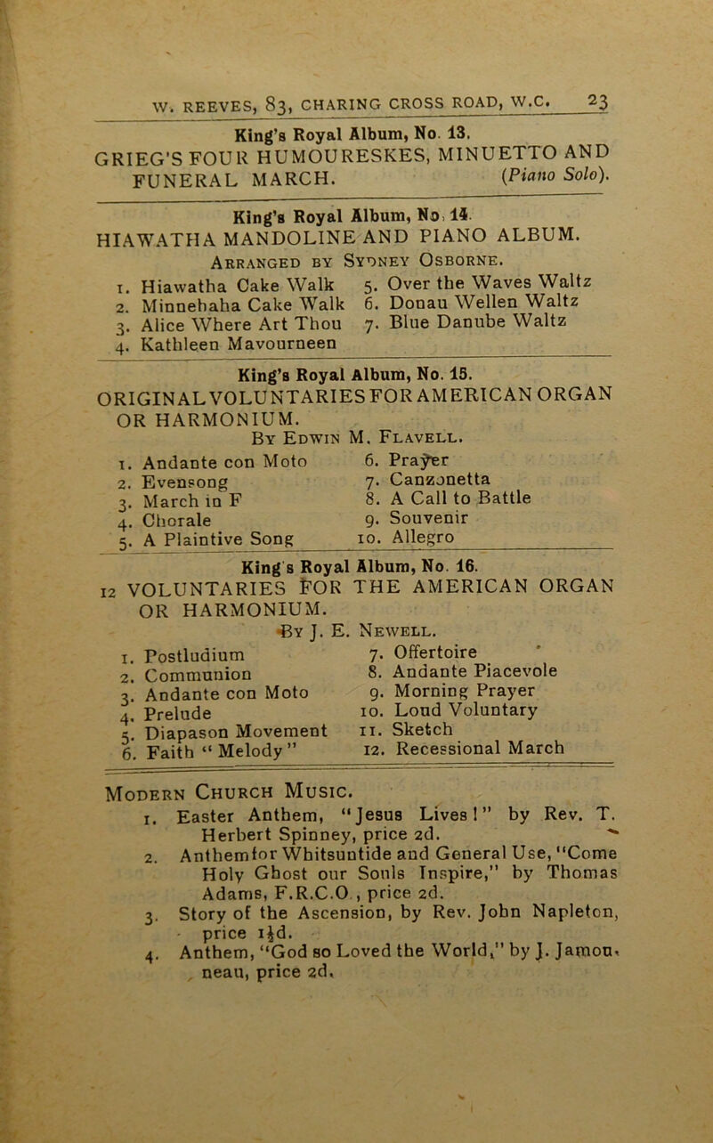 King’s Royal Album, No. 13. GRIEG’S FOUR HUMOURESKES, MINUETTO AND FUNERAL MARCH. (Piano Solo). King’s Royal Album, No, 14 HIAWATHA MANDOLINE AND PIANO ALBUM. Arranged by Sydney Osborne, t. Hiawatha Cake Walk 5. Over the Waves Waltz 2. Minnehaha Cake Walk 6. Donau Wellen Waltz 3. Alice Where Art Thou 7. Blue Danube Waltz 4. Kathleen Mavourneen King’s Royal Album, No. 15. ORIGINAL VOLUNTARIES FOR AMERICAN ORGAN OR HARMONIUM. By Edwin M. Flavell. 1. Andante con Moto 2. Evensong 3. March in F 4. Chorale 5. A Plaintive Song 6. Prajher 7. Canzonetta 8. A Call to Battle 9. Souvenir 10. Allegro Kings Royal Album, No. 16. 12 VOLUNTARIES FOR OR HARMONIUM. •By J. E 1. Postludium 2. Communion 3. Andante con Moto 4. Prelude 5. Diapason Movement 6. Faith “ Melody ” THE AMERICAN ORGAN Newell. 7. Offertoire 8. Andante Piacevole 9. Morning Prayer 10. Loud Voluntary 11. Sketch 12. Recessional March Modern Church Music. 1. Easter Anthem, “Jesus Lives!” by Rev. T. Herbert Spinney, price 2d. 2. Anthemfor Whitsuntide and General Use, “Come Holy Ghost our Souls Inspire,” by Thomas Adams, F.R.C.O , price 2d. 3. Story of the Ascension, by Rev. John Napleton, - price i^d. 4. Anthem, “God so Loved the World,” by J. Jamou« neau, price 2d.