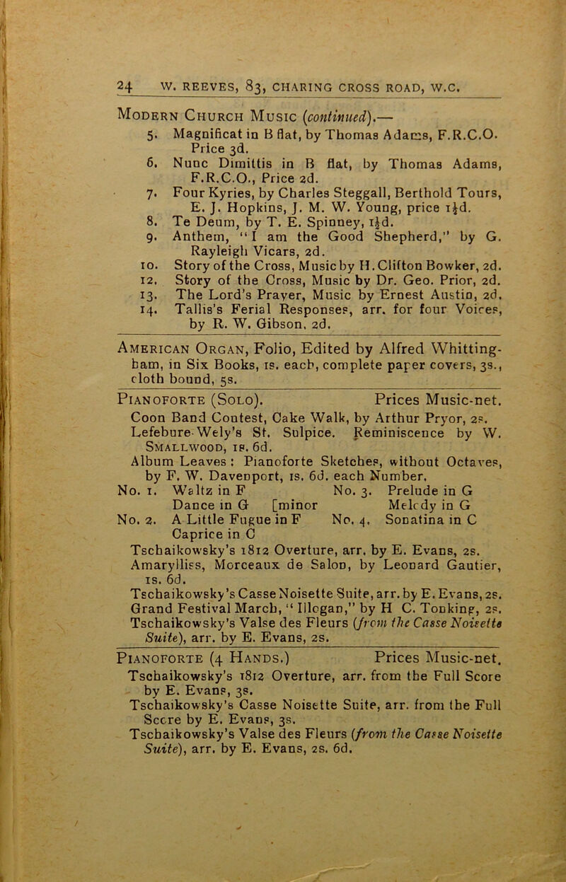 Modern Church Music {continued).— 5. Magnificat in B flat, by Thomas Adams, F.R.C.O. Price 3d. 6. Nunc Dirnittis in B flat, by Thomas Adams, F.R.C.O., Price 2d. 7. Four Kyries, by Charles Steggall, Berthold Tours, E. J. Hopkins, J. M. W. Young, price i^d. 8. Te Deum, by T. E. Spioney, i^d. 9. Anthem, “ I am the Good Shepherd,’’ by G. Rayleigh Vicars, 2d. 10. Story of the Cross, Music by H. Clifton Bowker, 2d. 12. Story of the Cross, Music by Dr. Geo. Prior, 2d. 13. The Lord’s Prayer, Music by Ernest Austin, 2d. 14. Tallis’s Ferial Responses, arr. for four Voires, by R. W. Gibson, 2d. American Organ, Folio, Edited by Alfred YVhitting- bam, in Six Books, is. each, complete paper covers, 3s., cloth bound, 5s. Pianoforte (Solo). Prices Music-net. Coon Band Coutest, Cake Walk, by Arthur Pryor, 2?. Lefebure-Wely’s St. Sulpice. Reminiscence by W. Smallwood, ip. 6d. Album Leaves : Pianoforte Sketches, without Octaves, by F. W. Davenport, is. 6d. each Number. No. 1. Waltz in F No. 3. Prelude in G Dance in G [minor Melcdy in G No. 2. A Little Fugue in F No. 4, Sonatina in C Caprice in C Tschaikowsky’s 1812 Overture, arr. by E. Evans, 2s. Amaryiliss, Morceaux de SaloD, by Leonard Gautier, is. 6d. Tschaikowsky’s Casse Noisette Suite, arr. by E. Evans, 2s. Grand Festival March, “ Illogan,” by H C. Tonking, 2s. Tschaikowsky’s Valse des Fleurs (from the Casse Noisette Suite), arr. by E. Evans, 2s. Pianoforte (4 Hands.) Prices Music-net. Tschaikowsky’s T812 Overture, arr. from the Full Score by E. Evans, 3s. Tschaikowsky’s Casse Noisette Suite, arr. from the Full Score by E. Evaus, 3s. Tscbaikowsky’s Valse des Fleurs (from the Casse Noisette Suite), arr. by E. Evans, 2s. 6d.