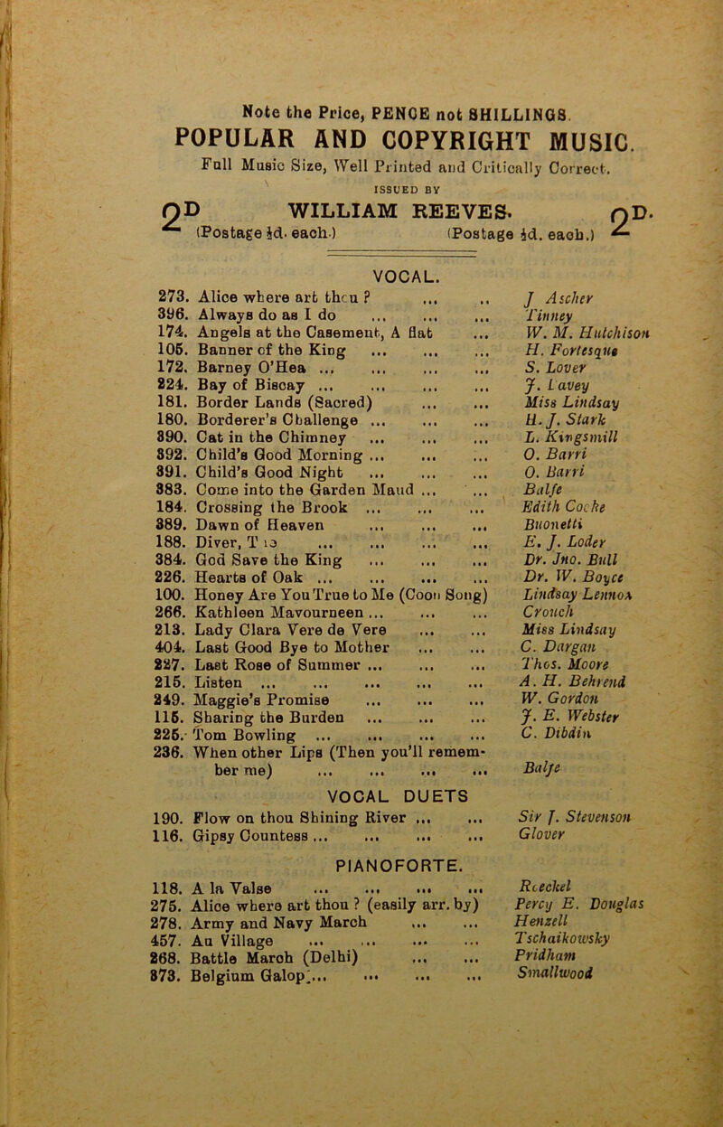 Note the Price, PENCE not SHILLINGS POPULAR AND COPYRIGHT MUSIC Fall Music Size, Well Printed and Critically Correct. ISSUED BY OD WILLIAM REEVES. qD- (Postage id. each ) (Postage 4d. eaob.) ^ VOCAL. 273. Alice where art thcu ? J A seller Tiuney 396. Always do as I do 174. Angels at the Casement, A Hat W. M. Hutchison 106. Banner of the King H. Fortesqut 172. Barney O’Hea ... S. Lover 224. Bay of Biscay ... J. Lavey 181. Border Lands (Sacred) Miss Lindsay 180. Borderer’s Challenge ... U. J. Stark 390. Cat in the Chimney L. K%vgsmill 392. Child’s Good Morning ... O. Barri 391. Child’s Good Night 0. Barri 383. Come into the Garden Maud ... Balfe 184. Crossing the Brook ... Edith Cache 389. Dawn of Heaven ... ... ... Buonetti 188. Diver, T 10 E. J. Loder 384. Goa Save the King Dr. Jtto. Bull 226. Hearts of Oak ... Dr. IV. Boyce 100. Honey Are You True to Me (Coon Song) Lindsay Lennox 266. Kathleen Mavourneen ... Crouch 213. Lady Clara Vere de Yere Miss Lindsay 404. Last Good Bye to Mother C. Dargan 227. Last Rose of Summer ... Thos. Moore 215. Listen ... A. H. B eh rend 249. Maggie’s Promise W. Gordon 115. Sharing the Burden J. E. Webster 225. Tom Bowling C. Dibdin 236. When other Lips (Then you’ll remem- her me) ... ... ... ... Balje VOCAL DUETS 190. Flow on thou Shining River ... Sir J. Stevenson 116. Gipsy Countess ... Glover PIANOFORTE. 118. A la Yalse ... ... ... ... Rceckel 275. Alioe where art thou ? (easily arr. by) Percy E. Douglas 278. Army and Navy March Plenzell 457. Au Village Tschaikoivsky 268. Battle Maroh (Delhi) Pridham 873. Belgium Galop, Smallwood