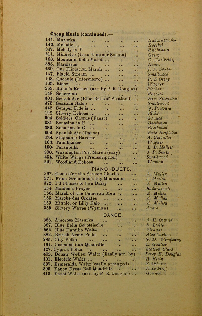 141. Mazurka 143. Melodie ... 247. Melody in F 211. Minuetto (fro n E minor Sonata) 163. Mountain Echo March ... 385. Narcissus 439. Our Flirtation March ... 147. Placid Stream ... 103. Queenie (Intermezzo) ... 165. Rienzi 253. Robin’s Return (arr. by P. E. Douglas) 148. Soherzino 301. Scotch Air (Blue Bells of Scotland) ... 375. Seasons Galop ... 442. Semper Fidelis ... 196. Silvery Echoes ... 894. Soldiers’Chorus (Faust) 381. Sonatina in F 380. Sonatina in G ... 802. Spanish Air (Danoe) 378. Stephanie Gavotte 166. Tannhauser 150- Tarantella ... ... ... 290. Washington Post March (easy) 454, White Wings (Transcription) 291. Woodland Echoes ... ... ... PIANO DUETS. 367. Come o’er the Stream Charlie 371. From Greenland’s Icy Mountains 372. I’d Choose to be a Daisy 154. Maiden’s Prayer ... ... 156. March of the Cameron Men ... 155. Marche des Croates 159. Minnie, or Lilly Dale ... 353. Silvery Waves (Wyman) ,,, DANCE. 388. Amorosa Mazurka 387. Blue Bells Sohottische 262. Blue Danube Waltz 382. British Army Polka 285. City Polka 161. Cosmopolitan Quadrille 127. Cyprus Polka 402. Donau Wellen Waltz (Easily arr. by) 101. Electric Waltz ... 397. Esmeralda Waltz (easily arranged) ... 395. Fancy DreBS Ball Quadrille ... 413. Faust Waltz (arr. by P. K. Douglas) ... Badarazewsku Roeckel Rubinstein Grieg G. Garibaldi, Nevin J. P. Sousa Smallwood P. D’Or say Wagner Fischer Roeckel Eric Stapleton Smallwood J. P. Sou*a Blake Gounod Beethoven Beethoven Eric Stapleton A. Czibulka Wagner L. B. Mallett J. P. Sousa Smallwood Wyman A. Mullen A. Mullen A. Mullen Badarazewh A. Mullen A. Mullen A. Mullen Andre A. H. Oswald S* Leslie Strauss Alec Carlton J. D. Wimpenny L. Gautier Scotson Clark Percy E. Douglas H. Klein S. Osborne Rosenberg' Gounod