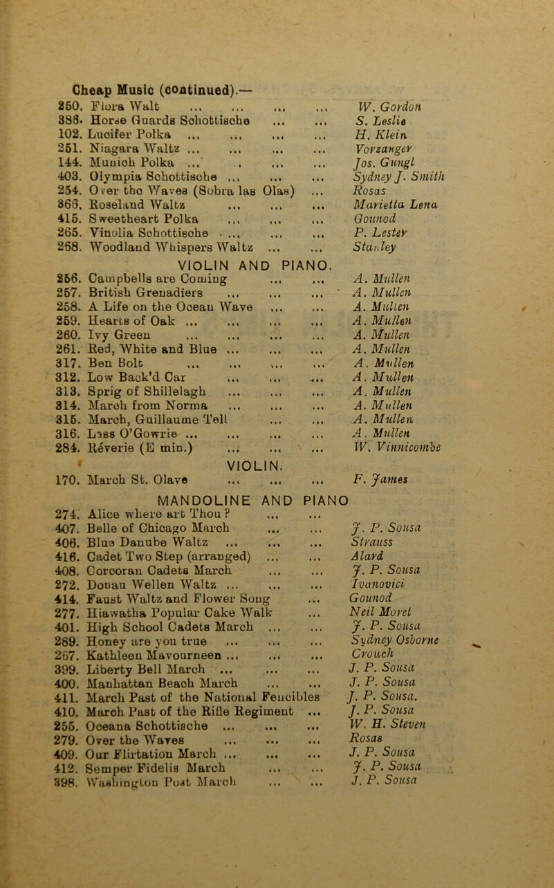 260. Flora Walt ... W. Gordon 388. Horde Guards Schottisohe • • • S. Leslie 102. Lucifer Polka • • t H. Klein 261. Niagara Waltz ... • • • Vorzanger 144. Muuioh Polka ... • • 1 Jos. Gungl 403. Olympia Schottisohe ... • • • Sydney J. Smith 254. 0*er tho Waves (Sobra las Olas) « • • Rosas 863. Roseland Waltz • • • Marietta Lena 415. Sweetheart Polka « • • Gounod 265. Vinolia Sohottisohe . ... ... P. Lester 268. Woodland Whispers Waltz ... ... Stanley VIOLIN AND PIANO. 266. Campbells are Coming ... ... A. Mullen 257. British Grenadiers ... A. Mullen 258. A Life on the Ocean Wave « • • A. Mullen 259. Hearts of Oak ... ... A. Mullen 260. Ivy Green ... A. Mullen 261. Red, White and Blue ... . . « A. Mullen 317. Ben Bolt • • • A. Mvllen 312. Low Back’d Car ... A. Mullen 313. Sprig of Shillelagh . . • A. Mullen 814. March from Norma • • • A. Mullen 315. March, Guillaume Tell ... A. Mullen 316. Lass O’Gowrie ... • • . A. Mullen 284. Reverie (E min.) ... W. Vinnicontbe * VIOLIN. 170. March St. Olave • . * F. James MANDOLINE AND PIANO 274. Alice where art Thou ? 407. Belle of Chicago March ... J. P. Sousa 406. Blue Danube Waltz ... Strauss 416. Cadet Two Step (arranged) ... A lard 408. Corcoran Cadets March ... J. P. Sousa 272. Donau Wellen Waltz ... ... Ivanovici 414. Faust Waltz and Flower Song . • • Gounod 277. Hiawatha Popular Cake Walk . • • Neil Morct 401. High School Cadets March • •. J. P. Sousa 289. Honey are you true • • • Sydney Osborne 267. Kathleen Mavourneen ... ... Crouch 399. Liberty Bell March • • • J. P. Sousa 400. Manhattan Beach March ... J. P. Sousa 411. March PaBt of the National Fencibles J. P. Sousa. 410. March Past of the Rille Regiment • • • J. P. Sousa 255. Oceana Schottisohe ... ... W. H. Steven 279. Over the Wares • •« Rosas 409. Our Flirtation March ... ... J. P. Sousa 412. Semper Fidelis March ... ... J. P. Sousa 898. Washington Post March ... J. P. Sousa