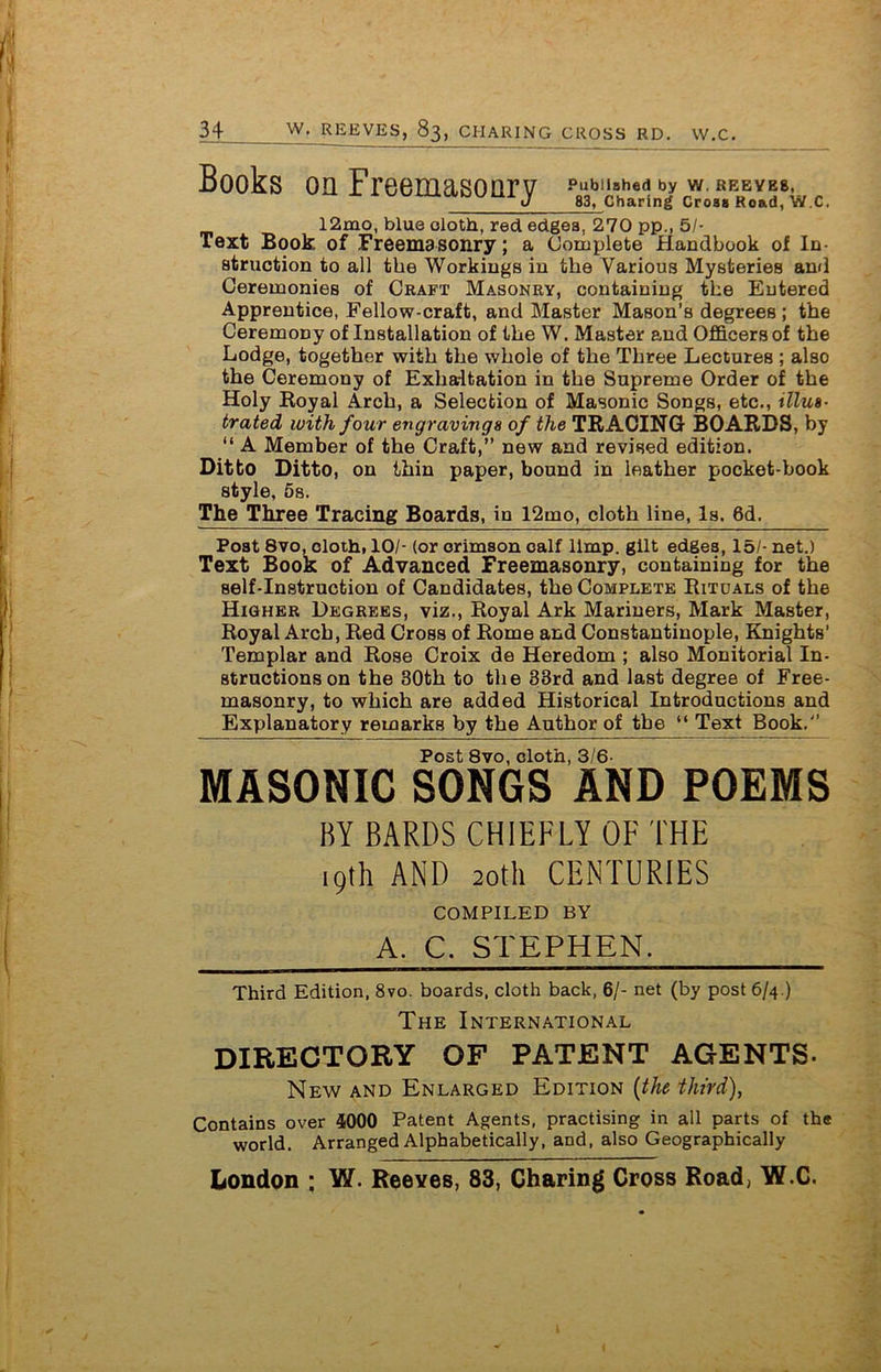 Books on Freemasonry pubu*h«d by w. rbbyb», J 83, Charing Croaa Road, W.C. 12mo, blue doth, red edgea, 270 pp., 5/- Text Book of Freemasonry; a Complete Handbook of In- struction to all the Workings in the Various Mysteries and Ceremonies of Craft Masonry, containing the Entered Apprentice, Fellow-craft, and Master Mason’s degrees; the Ceremony of Installation of the W. Master and Officers of the Lodge, together with the whole of the Three Lectures ; also the Ceremony of Exhaitation in the Supreme Order of the Holy Royal Arch, a Selection of Masonic Songs, etc., illus- trated with four engravings of the TRACING BOARDS, by “ A Member of the Craft,” new and revised edition. Ditto Ditto, on thin paper, bound in leather pocket-book style, 5s. The Three Tracing Boards, in 12mo, cloth line, Is. 6d. Post 8vo, cloth, 10/- (or crimson calf limp, gilt edges, 15/- net.) Text Book of Advanced Freemasonry, containing for the self-instruction of Candidates, the Complete Ritdals of the Higher Degrees, viz., Royal Ark Mariners, Mark Master, Royal Arch, Red Cross of Rome and Constantinople, Knights’ Templar and Rose Croix da Heredom ; also Monitorial In- structions on the 30th to the 33rd and last degree of Free- masonry, to which are added Historical Introductions and Explanatory remarks by the Author of the “ Text Book.” Post 8vo, cloth, 3/6- MASONIC SONGS AND POEMS BY BARDS CHIEFLY OF THE 19th AND 20th CENTURIES COMPILED BY A. C. STEPHEN. Third Edition, 8vo. boards, cloth back, 6/- net (by post 6/4.) The International DIRECTORY OF PATENT AGENTS. New and Enlarged Edition (the third), Contains over 4000 Patent Agents, practising in all parts of the world. Arranged Alphabetically, and, also Geographically London ; W. Reeves, 83, Charing Cross Road, W.C.