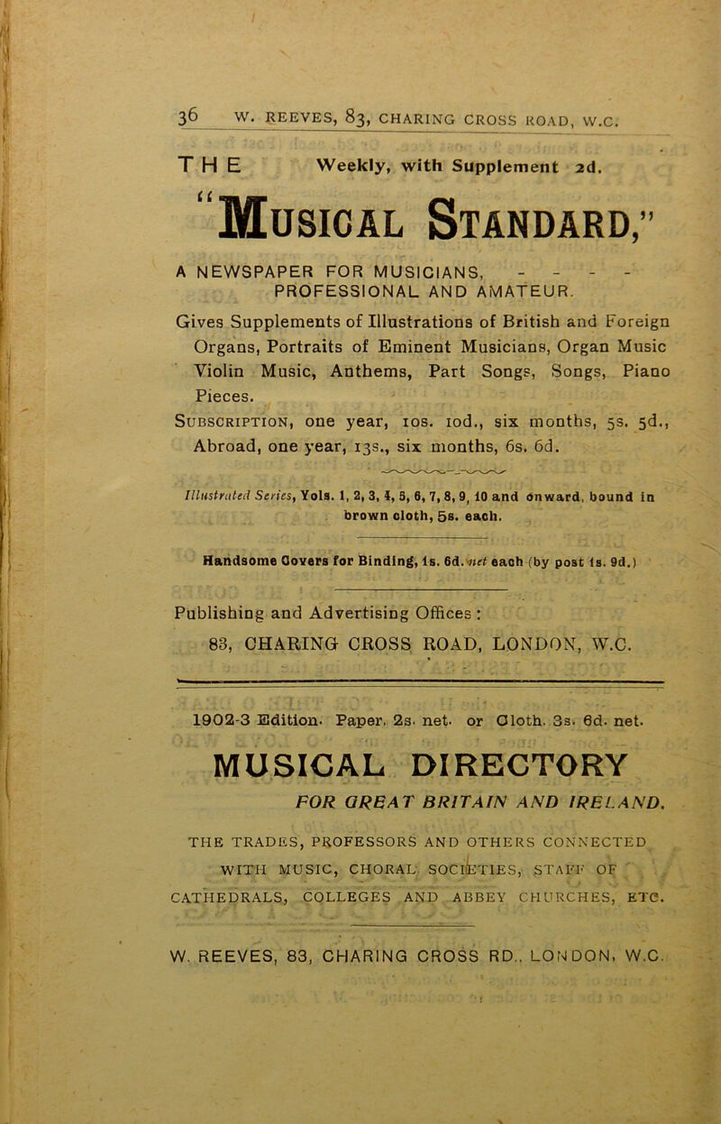 THE Weekly, with Supplement 2d. “Musical Standard,” A NEWSPAPER FOR MUSICIANS, - - - - PROFESSIONAL AND AMATEUR. Gives Supplements of Illustrations of British and Foreign Organs, Portraits of Eminent Musicians, Organ Music Violin Music, Anthems, Part Songs, Songs, Piano Pieces. Subscription, one year, 10s. iod., six months, 5s. 5d., Abroad, one year, 13s., six months, 6s. 6d. Illustrated Series, Yols. 1, 2, 3, 4, 5, 6, 7, 8, 9, 10 and onward, bound in brown doth, 5s. each. Handsome Covers for Binding, Is. 6d.v»tf each (by post Is. 9d.) Publishing and Advertising Offices : 83, CHARING CROSS ROAD, LONDON, W.C. 1902-3 Edition. Paper, 2s. net. or Cloth. 3s. 6d. net. MUSICAL DIRECTORY FOR GREAT BRITAIN AND IRELAND. THE TRADES, PROFESSORS AND OTHERS CONNECTED WITH MUSIC, CHORAL SOCIETIES, STAFF OF CATHEDRALS, COLLEGES AND ABBEY CHURCHES, ETC. W. REEVES, 83, CHARING CROSS RD.. LONDON. W.C.