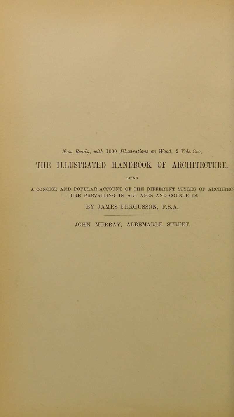 Now Reacly, with 1000 Illustrations on Wood, 2 Vols. 8vo, THE ILLUSTEATED HANDB00K OE AECHITECTÜBE. BEING A CONCISE AND POPULAR ACCOUNT OP THE DIFFERENT STYLES OF ARCHITEC TURE PREVAILING IN ALL AGES AND COUNTRIES. BY JAMES FEBGrUSSOîT, F.S.A. JOHN MURE A Y, ALBEMARLE STREET.