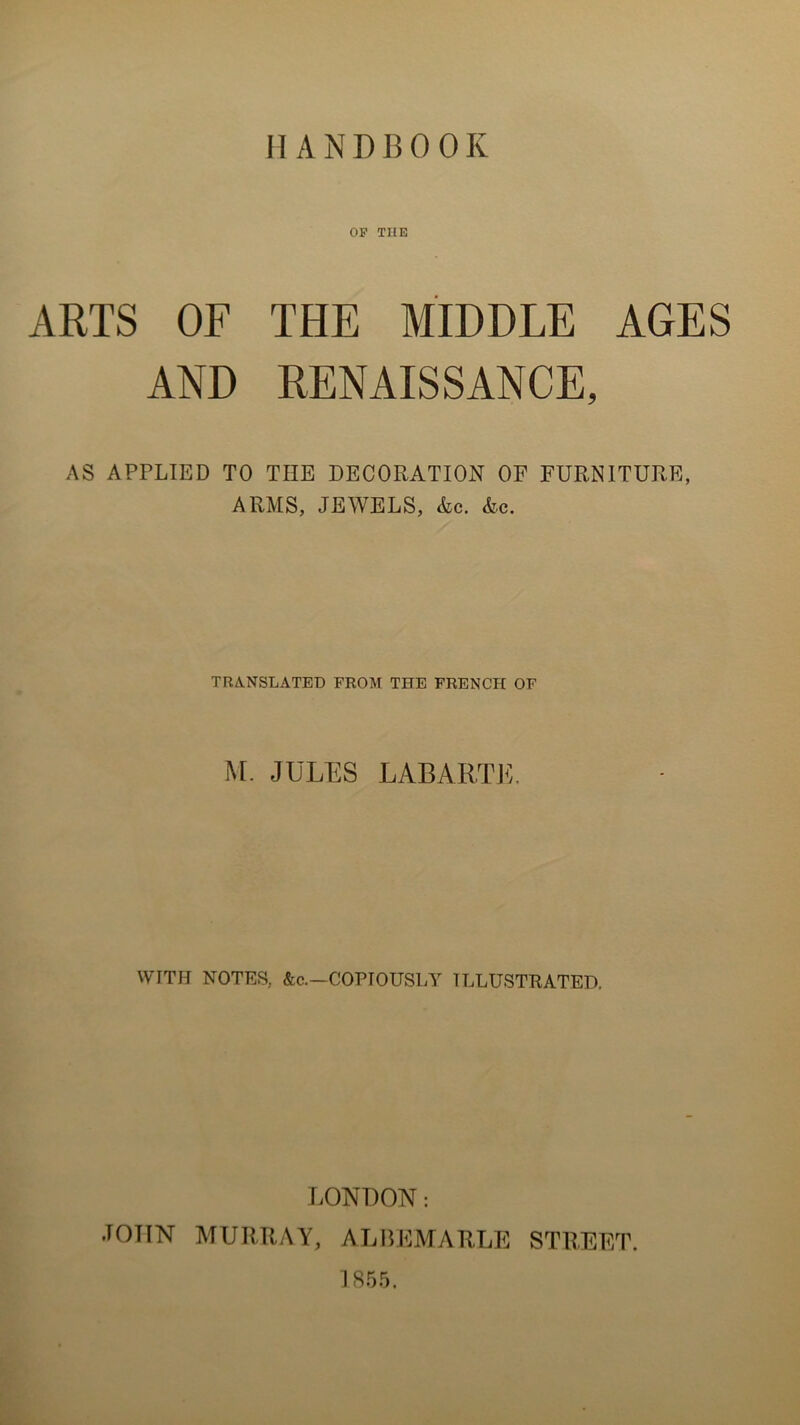 OP THE ARTS OF THE MIDDLE AGES AND RENAISSANCE, AS APPLIED TO THE DECORATION OF FURNITURE, A RM S, JEWELS, &c. &c. TRANSLATED FROM THE FRENCH OF M. JULES LABARTE, WITH NOTES, &c.—COPIOUSLY TLLUSTRATED, LONDON : .TOTIN MURRAY, ALBEMARLE STREET. 1855.