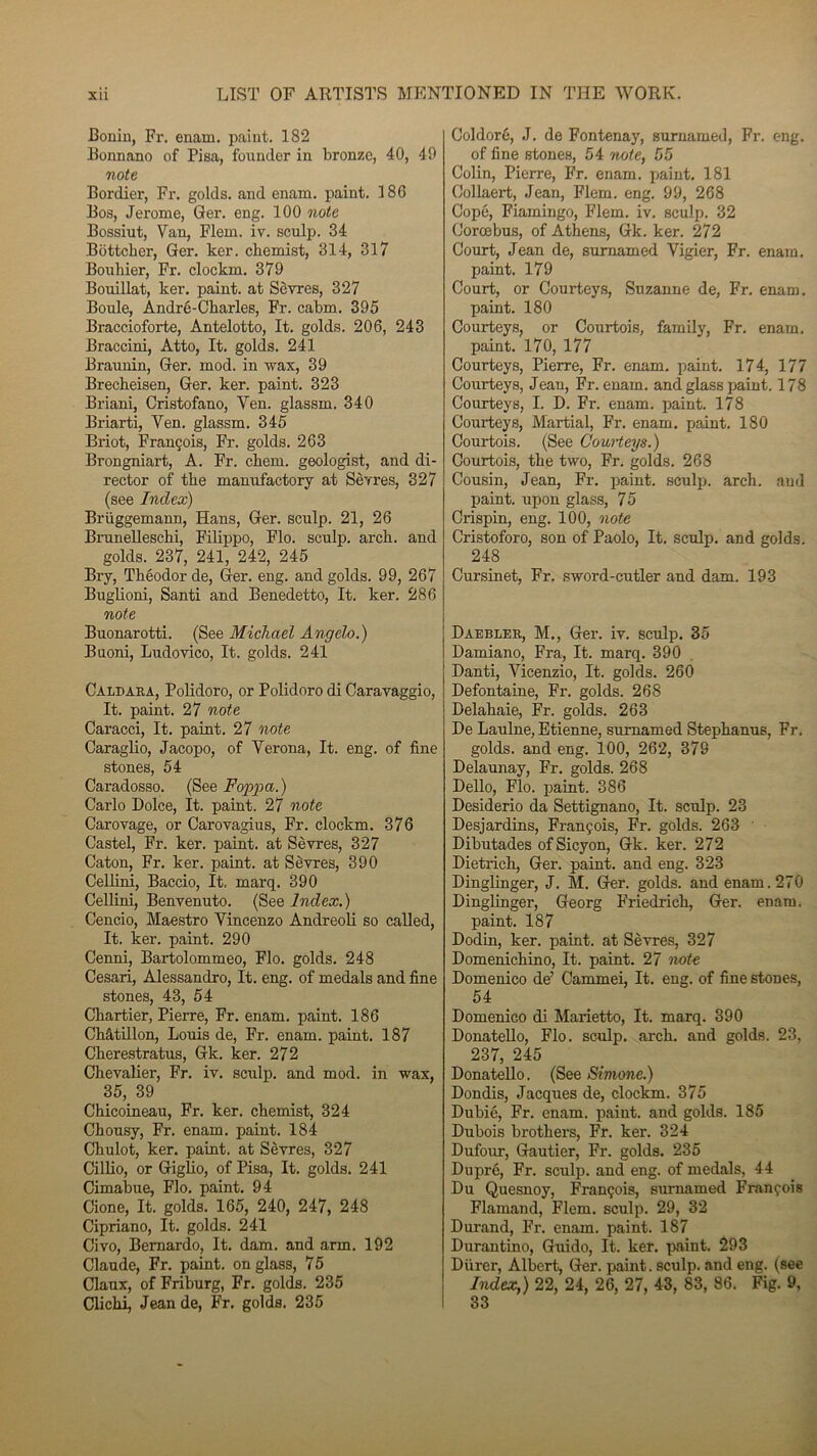 Bonin, Fr. enarn. paiut. 182 Bonnano of Pisa, fonnder in bronze, 40, 49 note Bordier, Fr. golds. and enam. paint. 18G Bos, Jerome, Ger. eng. 100 note Bossint, Van, Flem. iv. sculp. 34 Bôttcher, Ger. ker. cbemist, 314, 317 Bouhier, Fr. clockm. 379 Bouillat, ker. paint. at Sèvres, 327 Boule, André-Charles, Fr. cabm. 395 Braccioforte, Antelotto, It. golds. 206, 243 Braccini, Atto, It. golds. 241 Braunin, Ger. mod. in wax, 39 Brecheisen, Ger. ker. paint. 323 Briani, Cristofano, Ven. glassm. 340 Briarti, Ven. glassm. 345 Briot, François, Fr. golds. 263 Brongniart, A. Fr. chem. geologist, and di- rector of the manufactory at Sèvres, 327 (see Index) Briiggemann, Hans, Ger. sculp. 21, 26 Brunelleschi, Filippo, Flo. sculp. arch. and golds. 237, 241, 242, 245 Bry, Théodor de, Ger. eng. and golds. 99, 267 Buglioni, Santi and Benedetto, It. ker. 286 note Buonarotti. (See Michael Angelo.) Buoni, Ludovico, It. golds. 241 Caldara, Polidoro, or Polidoro di Caravaggio, It. paint. 27 note Caracci, It. paint. 27 note Caraglio, Jacopo, of Verona, It. eng. of fine stones, 54 Caradosso. (See Foppa. ) Carlo Dolce, It. paint. 27 note Carovage, or Carovagius, Fr. clockm. 376 Castel, Fr. ker. paint. at Sèvres, 327 Caton, Fr. ker. paint. at Sèvres, 390 Cellini, Baccio, It, marq. 390 Cellini, Benvenuto. (See Index.) Cencio, Maestro Vincenzo Andreoli so called, It. ker. paint. 290 Cenni, Bartolommeo, Flo. golds. 248 Cesari, Alessandro, It. eng. of medals and fine stones, 43, 54 Chartier, Pierre, Fr. enam. paint. 186 Châtillon, Louis de, Fr. enam. paint. 187 Cherestratus, Gk. ker. 272 Chevalier, Fr. iv. sculp. and mod. in wax, 35, 39 Chicoineau, Fr. ker. chemist, 324 Chousy, Fr. enam. paint. 184 Chulot, ker. paint. at Sèvres, 327 Cillio, or Giglio, of Pisa, It. golds. 241 Cimabue, Flo. paint. 94 Cione, It. golds. 165, 240, 247, 248 Cipriano, It. golds. 241 Civo, Bemardo, It. dam. and arm. 192 Claude, Fr. paint. onglass, 75 Claux, of Friburg, Fr. golds. 235 Clichi, Jean de, Fr. golds. 235 Coldoré, J. de Fontenay, surnamed, Fr. eng. of fine stones, 54 note, 55 Colin, Pierre, Fr. enam. paint. 181 Collaert, Jean, Flem. eng. 99, 268 Copô, Fiamingo, Flem. iv. sculp. 32 Corœbus, of Athens, Gk. ker. 272 Court, Jean de, surnamed Vigier, Fr. enam. paint. 179 Court, or Courteys, Suzanne de, Fr. enam. paint. 180 Courteys, or Courtois, family, Fr. enam. paint. 170, 177 Courteys, Pierre, Fr. enam. paint. 174, 177 Courteys, Jean, Fr. enam. and glass paint. 178 Courteys, I. D. Fr. enam. paint. 178 Courteys, Martial, Fr. enam. paint. 180 Courtois. (See Courteys.) Courtois, the two, Fr. golds. 268 Cousin, Jean, Fr. paint. sculp. arch. aud paint. upon glass, 75 Crispin, eng. 100, note Cristoforo, son of Paolo, It. sculp. and golds. 248 Cursinet, Fr. sword-cutler and dam. 193 Daebler, M., Ger. iv. sculp. 35 Damiano, Fra, It. marq. 390 Danti, Vicenzio, It. golds. 260 Defontaine, Fr. golds. 268 Delahaie, Fr. golds. 263 De Laulne, Etienne, surnamed Stephanus, Fr. golds. and eng. 100, 262, 379 Delaunay, Fr. golds. 268 Dello, Flo. paint. 386 Desiderio da Settignano, It. sculp. 23 Desjardins, François, Fr. golds. 263 Dibutades ofSicyon, Gk. ker. 272 Dietrich, Ger. paint. and eng. 323 Dinglinger, J. M. Ger. golds. and enam. 270 Dinglinger, Georg Friedrich, Ger. enam. paint. 187 Dodin, ker. paint. at Sèvres, 327 Domenichino, It. paint. 27 note Domenico de’ Cammei, It. eng. of fine stones, 54 Domenico di Marietto, It. marq. 390 Donatello, Flo. sculp. arch. and golds. 23, 237, 245 Donatello. (See Simone.) Dondis, Jacques de, clockm. 375 Dubié, Fr. enam. paint. and golds. 185 Dubois brothers, Fr. ker. 324 Dufour, Gautier, Fr. golds. 235 Dupré, Fr. sculp. and eng. of medals, 44 Du Quesnoy, François, surnamed François Flamand, Flem. sculp. 29, 32 Durand, Fr. enam. paint. 187 Durantino, Guido, It. ker. paint. 293 Durer, Albert, Ger. paint. sculp. and eng. (see Index,) 22, 24, 26, 27, 43, 83, 86. Fig. 9, 33