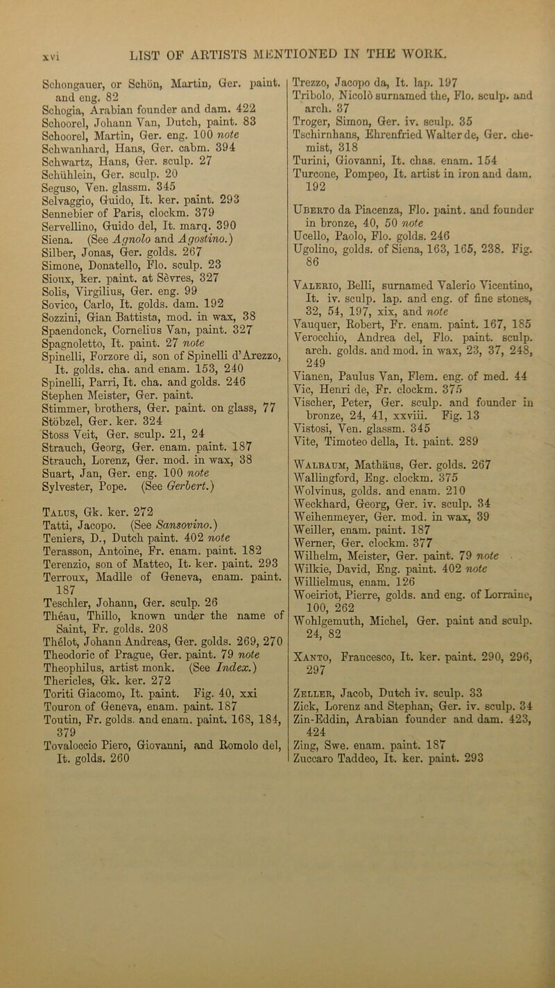 Schongauer, or Sclion, Martin, Ger. paint. and eng. 82 Schogia, Arabian founder and dam. 422 Schoorel, Johann Yan, U ut ch, paint. 83 Schoorel, Martin, Ger. eng. 100 note Schwanhard, Hans, Ger. cabm. 394 Schwartz, Hans, Ger. sculp. 27 Schühlein, Ger. sculp. 20 Seguso, Ven. glassm. 345 Selvaggio, Guido, It. ker. paint. 293 Sennebier of Paris, clockm. 379 Servellino, Guido del, It. marq. 390 Siena. (See Agnolo and Agostino.) Silber, Jonas, Ger. golds. 267 Simone, Donatello, Flo. sculp. 23 Sioux, ker. paint. at Sèvres, 327 Solis, Virgilius, Ger. eng. 99 Sovico, Carlo, It. golds. dam. 192 Sozzini, Gian Battista, mod. in wax, 38 Spaendonck, Cornélius Yan, paint. 327 Spagnoletto, It. paint. 27 note Spinelli, Forzore di, son of Spinelli d’Arezzo, It. golds. cha. and enam. 153, 240 Spinelli, Parri, It. cha. and golds. 246 Stephen Meister, Ger. paint. Stimuler, brothers, Ger. paint. on glass, 77 Stobzel, Ger. ker. 324 Stoss Yeit, Ger. sculp. 21, 24 Strauch, Georg, Ger. enam. paint. 187 Strauch, Lorenz, Ger. mod. in wax, 38 Suart, Jan, Ger. eng. 100 note Sylvester, Pope. (See Gerlert.) Talus, Gk. ker. 272 Tatti, Jacopo. (See Sansovino.) Teniers, D., Dutch paint. 402 note Terasson, Antoine, Fr. enam. paint. 182 Terenzio, son of Matteo, It. ker. paint. 293 Terroux, Madlle of Geneva, enam. paint. 187 Teschler, Johann, Ger. sculp. 26 Théau, Thillo, known under the name of Saint, Fr. golds. 208 Thélot, Johann Andréas, Ger. golds. 269, 270 Theodoric of Prague, Ger. paint. 79 note Theophilus, artist monk. (See Index. ) Thericles, Gk. ker. 272 Toriti Giacomo, It. paint. Fig. 40, xxi Touron of Geneva, enam. paint. 187 Toutin, Fr. golds. and enam. paint. 168, 184, 379 Tovaloccio Piero, Giovanni, and Romolo del, It. golds. 260 Trezzo, Jacopo da, It. lap. 197 Tribolo, Nicolô surnamed the, Flo. sculp. and arcli. 37 Troger, Simon, Ger. iv. sculp. 35 Tschirnhans, Ehrenfried Walter de, Ger. che- mist, 318 Tuiini, Giovanni, It. chas. enam. 154 Turcone, Pompeo, It. artist in iron and dam. 192 Uberto da Piacenza, Flo. paint. and founder in bronze, 40, 50 note Ucello, Paolo, Flo. golds. 246 Ugolino, golds. of Siena, 163, 165, 238. Fig. 86 Valerio, Belli, surnamed Yalerio Vicentino, It. iv. sculp. lap. and eng. of fine stones, 32, 54, 197, xix, and note Vauquer, Robert, Fr. enam. paint. 167, 185 Verocchio, Andrea del, Flo. paint. sculp. arch. golds. and mod. in wax, 23, 37, 248, 249 Yianen, Paulus Yan, Flem. eng. of med. 44 Yic, Henri de, Fr. clockm. 375 Vischer, Peter, Ger. sculp. and founder in bronze, 24, 41, xxviii. Fig. 13 Yistosi, Ven. glassm. 345 Vite, Timoteo délia, It. paint. 289 Walbaum, Mathaus, Ger. golds. 267 Wallingford, Eng. clockm. 375 Wolvinus, golds. and enam. 210 Weckhard, Georg, Ger. iv. sculp. 34 Weihenmeyer, Ger. mod. in wax, 39 Weiller, enam. paint. 187 Wemer, Ger. clockm. 377 Wilhelm, Meister, Ger. paint. 79 note Wilkie, David, Eng. paint. 402 note Willielmus, enam. 126 Woeiriot, Pierre, golds. and eng. of Lorraine, 100, 262 Wohlgemuth, Michel, Ger. paint and sculp. 24, 82 Xanto, Francesco, It. ker. paint. 290, 296, 297 Zeller, Jacob, Dutch iv. sculp. 33 Zick, Lorenz and Stephan, Ger. iv. sculp. 34 Zin-Eddin, Arabian founder and dam. 423, 424 Zing, Swe. enam. paint. 187 Zuccaro Taddeo, It. ker. paint. 293