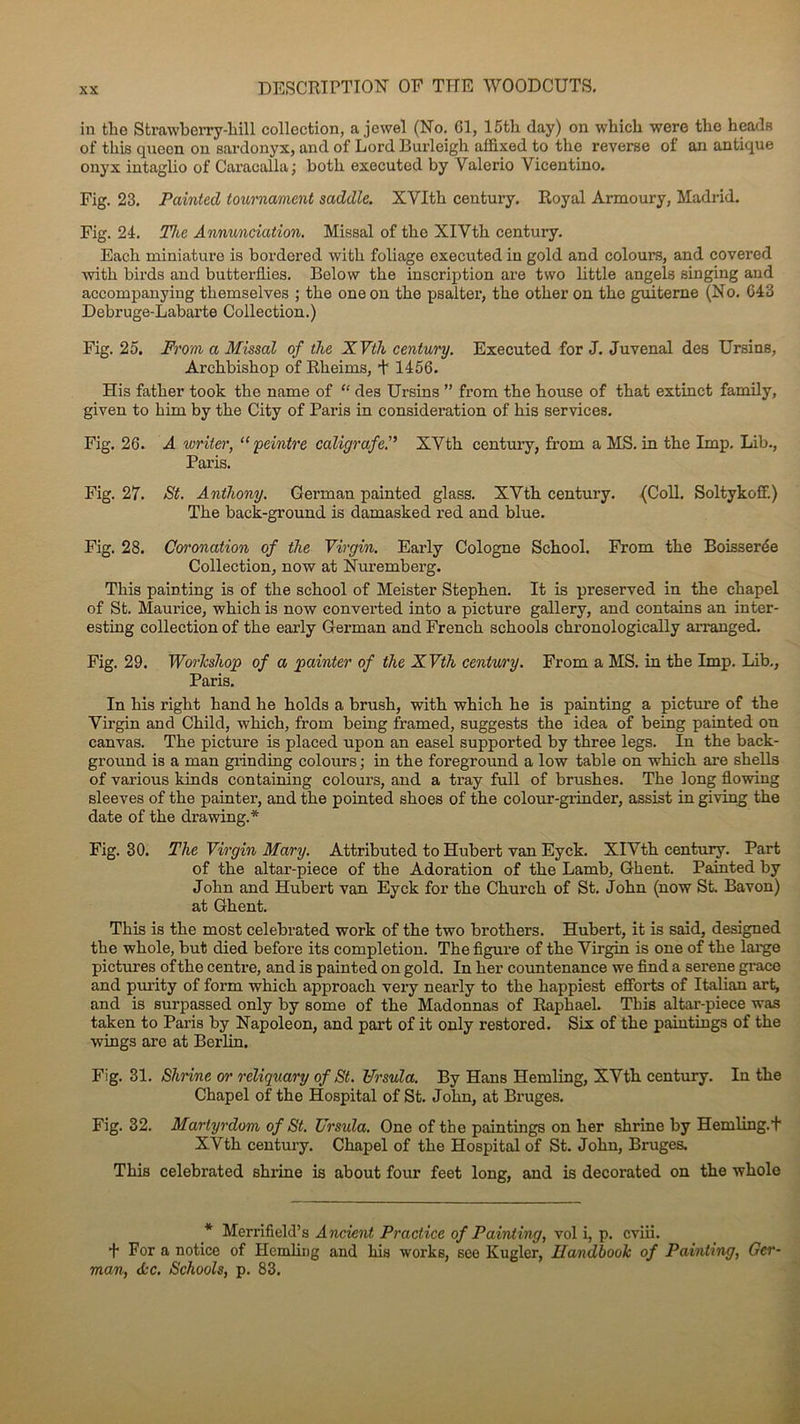 in the Strawberry-liil 1 collection, a jewel (No. 61, 15tli day) on which were the heads of this qnecn on sardonyx, and of Lord Burleigh affixed to the reverse of an antique onyx intaglio of CaracaÜa ; hoth executed by Yalerio Yicentino. Fig. 23. Painted tournament saddle. XYIth century. Royal Armoury, Madrid. Fig. 24. The Annunciation. Missal of the XlVth century. Each miniature is bordered with foliage executed in gold and colours, and covered with birds and butterflies. Below the inscription are two little angels singing and accompanying themselves ; the one on the psalter, the other on the guiterne (No. C43 Debruge-Labarte Collection.) Fig. 25. From a Missal of the XVth century. Executed for J. Juvenal des Ursins, Archbishop of Rheims, + 1456. His father took the name of “ des Ursins ” from the house of that extinct family, given to him by the City of Paris in considération of his services. Fig. 26. A writer, “ peintre caligrafe.” XYth century, from a MS. in the lmp. Lib., Paris. Fig. 27. St. Anthony. German painted glass. XYth century. (Coll. Soltykoff.) The back-ground is damasked red and blue. Fig. 28. Coronation of the Virgin. Early Cologne School. From the Boisserée Collection, now at Nui’emberg. This painting is of the school of Meister Stephen. It is preserved in the chapel of St. Maui’ice, wliich is now eonverted into a picture gallery, and contains an inter- esting collection of the eaiiy German and French schools chronologically arranged. Fig. 29. Worlcsliop of a pcdnter of the XVth century. From a MS. in the lmp. Lib., Paris. In his right hand he holds a brush, with which he is painting a picture of the Yirgin and Child, which, from being framed, suggests the idea of being painted on canvas. The picture is placed upon an easel supported by three legs. In the back- ground is a man grinding colours ; in the foreground a low table on which are shells of various kinds containing colours, and a tray full of brushes. The long flowing sleeves of the painter, and the pointed shoes of the colour-grinder, assist in giving the date of the drawing.* Fig. 30. The Virgin Mary. Attributed to Hubert van Eyck. XIYth century. Part of the altar-piece of the Adoration of the Lamb, Ghent. Painted by John and Hubert van Eyck for the Church of St. John (now St. Bavon) at Ghent. This is the most celebrated work of the two brothers. Hubert, it is said, designed the whole, but died before its completion. The figure of the Yirgin is one of the large pictures of the centre, and is painted on gold. In lier countenance we find a serene grâce and purity of form which approach very nearly to the happiest efforts of Italian art, and is surpassed only by some of the Madonnas of Raphaël. This altar-piece was taken to Paris by Napoléon, and part of it only restored. Six of the paintings of the wings are at Berlin. Fig. 31. Shrine or reliquary of St. Ursula. By Hans Hemling, XYth century. In the Chapel of the Hospital of St. John, at Bruges. Fig. 32. Martyrdom of St. Ursula. One of the paintings on her shrine by Hemling.+ XVth century. Chapel of the Hospital of St. John, Bruges. This celebrated shrine is about four feet long, and is decorated on the whole * Merrifield’s Ancrent Practice of Painting, vol i, p. cviii. + For a notice of Hemling and his works, see Kuglcr, Handboolc of Painting, Ger- man, de. Schools, p. 83.