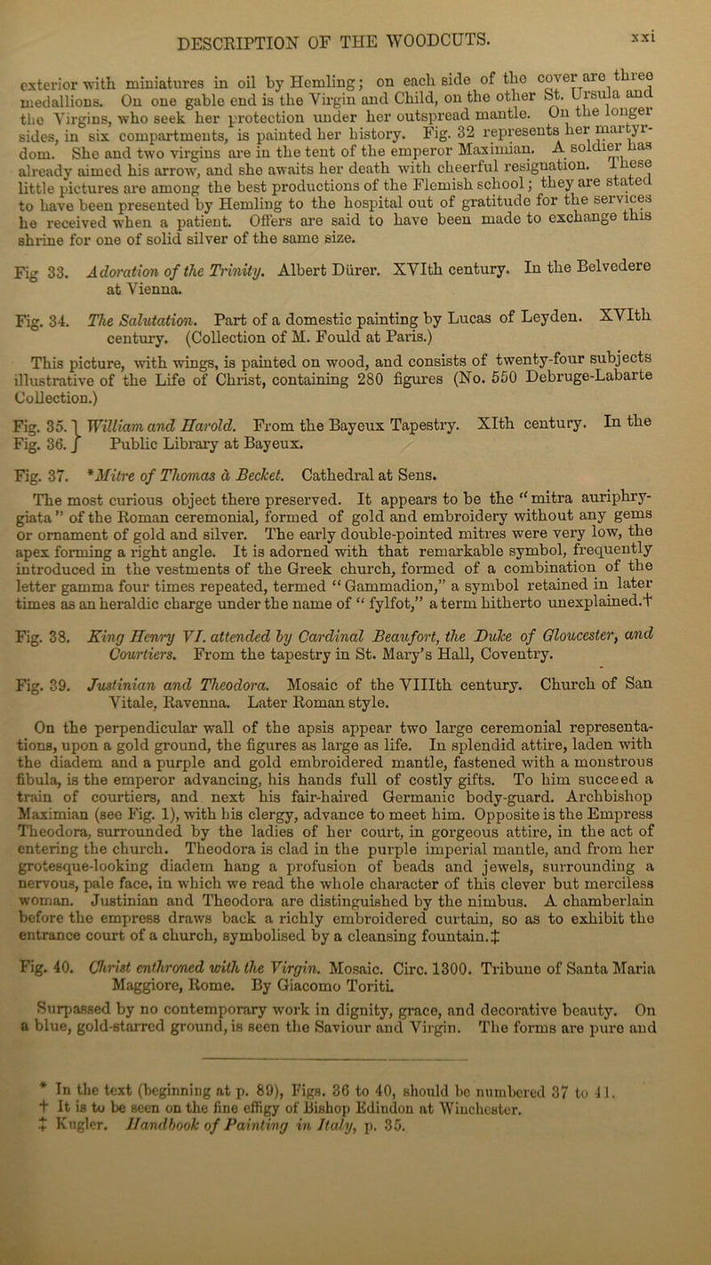 exterior witb miniatures in oil byHemling; on each side of the cover are neo medallions. On one gable end is the Virgin and Child, on tlie other St. Ursula auy the Yirgins, who seek ber protection under ber outspread mantle. Ou tlie longei sides, in six compartments, is painted ber bistory. Fig. 32 représenta ber mar yr- dom. Sbe and two virgins are iu tbe tent of tlie emperor Maximian. A soldiei as already aimed bis arrow, and sbo awaits ber deatb \vitb cheerful résignation, tliese üttle pictures are among tbe best productions of tbe Flemisb scbool ; tbey aie sta. ec to bave been presented by Hemling to tbe liospital out of gratitude for tbe sei vices be received when a patient. Offers are said to bave been made to cxcbange tbis sbrine for one of solid silver of tbe saine size. Fig 33. Adoration of the Trinity. Albert Dürer. SVItb century. In tbe Belvedere at Vienna. Fig. 34. The Salutation. Part of a domestic painting by Lucas of Leyden. XVItb century. (Collection of M. Fould at Paris.) Tbis picture, with wings, is painted on wood, and consists of twenty-four subjects illustrative of tbe Life of Cbrist, containing 280 figures (No. 550 Debruge-Labarte Collection.) Fig. 35.1 William and Harold. Front tbe Bayeux Tapestry. Xltb century. In tbe Fig. 36. J Public Library at Bayeux. Fig. 37. * Mitre of Thomas à Becket. Catbedral at Sens. Tbe most curious object tbere preserved. It appears to be tbe “ mitra auripbry- giata ” of tbe Roman cérémonial, formed of gold and embroidery witbout any geins or omament of gold and silver. Tbe early double-pointed mitres were very low, tbe apex forming a right angle. It is adorned witb tbat remarkable symbol, frequently introduced in tbe vestments of tbe Greek church, formed of a combination of tbe letter gamma four times repeated, termed “ Gammadion,” a symbol retained in later times as anberaldic charge under tbe name of “ fylfot,” aterm bitberto unexplained.t Fig. 38. King Henry VI. attended by Cardinal Beaufort, the Duke of Gloucester, and Courtiers. From tbe tapestry in St. Mary’s Hall, Coventry. Fig. 39. Justinian and Theodora. Mosaic of tbe VUIth century. Church of San Vitale, Ravenna. Later Roman style. On tbe perpendicular wall of tbe apsis appear two large cérémonial représenta- tions, upon a gold ground, the figures as large as life. In splendid attire, laden witb the diadem and a purple and gold embroidered mantle, fastened witb a monstrous fibula, is the emperor advancing, bis bands full of costly gifts. To him succeed a train of courtiers, and next his fair-haired Germanie body-guard. Archbisliop Maximian (see Fig. 1), witb his clergy, advance to meet bim. Opposite is tbe Empress Theodora, surrounded by the ladies of ber court, in gorgeous attire, in tbe act of entering the church. Theodora is clad in tbe purple impérial mantle, and from ber grotesque-looking diadem bang a profusion of beads and jewels, surrounding a nervous, pale face, in whicb we read tbe wliole cliaracter of tbis clever but merciless woman. Justinian and Theodora are distinguisbed by tbe nimbus. A Chamberlain before tbe empress draws back a ricbly embroidered curtain, so as to exbibit tbe entrance court of a church, symbolised by a cleansing fountain.J Fig. 40. Christ enthroned with the Virgin. Mosaic. Cire. 1300. Tribune of Santa Maria Maggiore, Rome. By Giacomo Toriti. Surpassed by no contemporary work in dignity, grâce, and décorative beauty. On a blue, gold-starrcd ground, is seen tbe Saviour and Virgin. Tbe fornis are pure and * In tlie text (beginning at p. 89), Figs. 36 to 40, should bc numbered 37 to i .1. t It is to be seen on tbe fine effigy of Bishop Ediudon at Winchester. 7 Kngler. Il and book of Painting in Jtaly, p. 35.