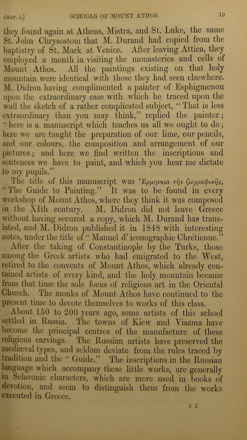 CJJAi*. I.] SCH00LS OF MOUNT ATHOS. fchey found again at Atliens, Mistra, and St. Luke, the same St. John Clirysostom tliat M. Durand had copiecl from the baptistry of St. Mark at Yenice. After leaving Attica, they employed a montli in visiting the monasteries and cells of Mount Atlios. Ail the paintings existing on that holy mountain were identical with tliose they had seen elsewhere. M. Didron having complimented a painter of Esphigmenou upon the extraordinary ease with which lie traced upon the wall the sketch of a rather complicated subject, “ Tliat is less extraordinary than you may think,” replied the painter ; “ liere is a manuscript which teaches us ail we ouglit to do ; liere we are tauglit the préparation of our lime, our pencils, and our colours, the composition and arrangement of our pictures ; and liere we find written the inscriptions and sentences we hâve to paint, and which you hear me dictate to my pupils.” The title of tliis manuscript was ''Ep^vaa ttjs Çaypaÿuajs, “The Guide to Painting.” It was to be found in every workshop of Mount Atlios, where they tliink it was composed in the XIth century. M. Didron did not leave Greece without having secured a copy, which M. Durand lias trans- lated, and M. Didron published it in 1848 with interesting notes, under the title of “ Manuel d’iconographie Chrétienne.” After the taking of Constantinople by the Turks, those among the Greek artists who had emigrated to the West, retired to the couvents of Mount Atlios, which already con- tained artists of every kind, and the holy mountain became from that time the sole focus of religious art in the Oriental Church. The monks of Mount Atlios hâve continued to the présent time to devote themselves to Works of tliis class. About 150 to 200 years ago, some artists of tliis school settled in Russia. The towns of Kiew and Viazma hâve become the principal centres of the manufacture of these religious carvings. The Russian artists hâve preserved the mediæval types, and seldom deviate from the rules traced by tradition and the “ Guide.” The inscriptions in the Russian language which accompany these little Works, arc generally in Sclavonic characters, which are more used in books of dévotion, and seem to distinguish tliem from the Works executed in Greece.