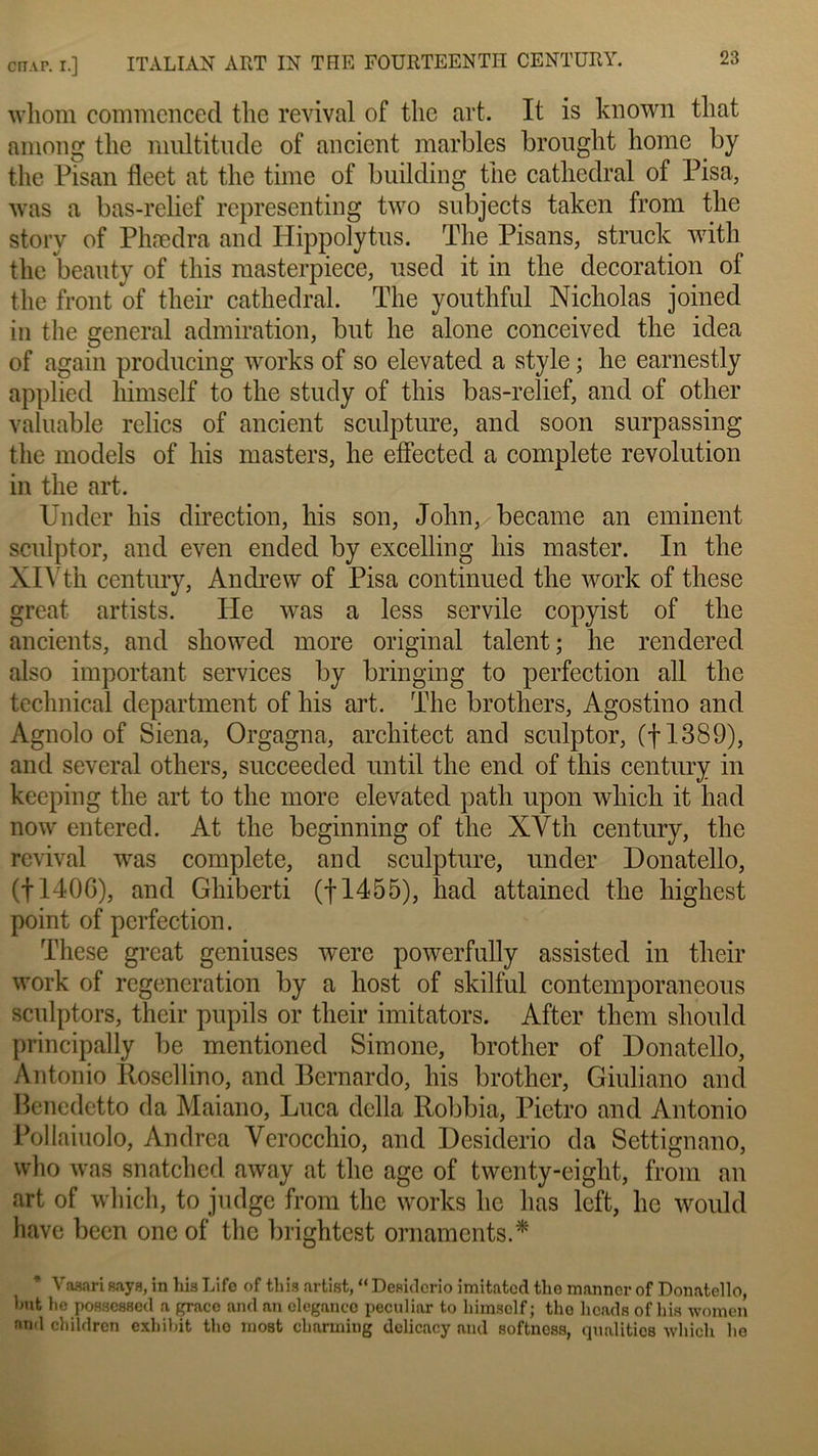 whom commencée! tlie revival of tlie art. It is known that araong tlie multitude of ancient marbles brought home by tlie Pisan fleet at the time of building the cathédral of Pisa, was a bas-relief representing two subjects taken from the story of Phædra and Hippolytus. The Pisans, struck with the beauty of this raasterpiece, used it in the décoration of the front of their cathédral. The youthful Nicholas joined in the general admiration, but lie alone conceived the iclea of again proclucing works of so elevated a style ; he earnestly applied himself to the stucly of this bas-relief, and of other valuable relies of ancient sculpture, and soon surpassing the models of lus masters, he effected a complété révolution in the art. Under lus direction, his son, John, became an eminent sculptor, and even ended by excelling his master. In the XIVth century, Andrew of Pisa continued the work of these great artists. Ile was a less servile copyist of the ancients, and showed more original talent; he rendered also important services by bringing to perfection ail the technical department of his art. The brothers, Agostino and Agnolo of Siena, Orgagna, architect and sculptor, (f 1389), and several others, succeeded until the end of this century in keeping the art to the more elevated path upon which it had now entered. At the beginning of the XVth century, the revival was complété, and sculpture, under Donatello, (|140C), and Ghiberti (|1455), had attained tlie highest point of perfection. These great geniuses were powerfully assisted in their work of régénération by a host of skilful contemporaneous sculptors, their pupils or their imitators. After tliem sliould principally be mentioned Simone, brother of Donatello, Antonio Rosellino, and Bernardo, his brother, Giuliano and Benedetto da Maiano, Luca délia Robbia, Pietro and Antonio Pollaiuolo, Andrea Verocchio, and Desiderio da Settignano, who was snatched away at the âge of twenty-eight, from an art of which, to judge from the works he lias left, he would hâve been onc of the brightest ornaments.* Vasari says, in his Life of this artist, “ Desiderio imitated the manner of Donatello, but lie possessed a grâce and an élégance peculiar to himself; the heads of his wnmen and children exhibit the most charming dclicacy and softness, qualitics which he