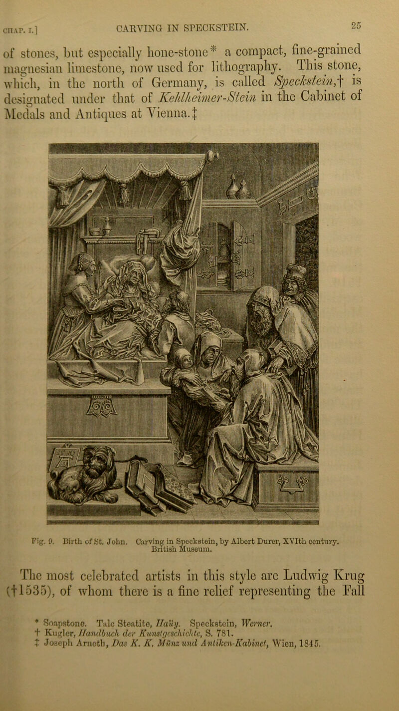 en ap. i.l CARVING IN SPECKSTEIN. of stoncs, but especially lione-stone * a compact, fine-grainccl magnesian limestone, nowuscd for litliography. This stone, whicli, in tlie nortli of Germany, is called Speclcstein,f is designated under tliat of Kehlheimer-Stein in the Cabinet of Medals and Antiques at Vienna. J Fig. 9. Birtli of St. John. Carving in Speckstein, by Albert Durer, XVItli centmy. Bntish Muséum. The most celebrated artists in tins style are Ludwig Krug (fl535), of whom tliere is a fine relief representing the Eall * Sonpstono. Talc Steatlto, Ilaily. Speckstein, Wmicr. t Kubler, Jfandbuch dur Kunslgcsch i ch te, S. 781. t Joseph Arnotb, Bas K. K. Münzuiul Anlikcn-Kubinct, Wicn, 1845.