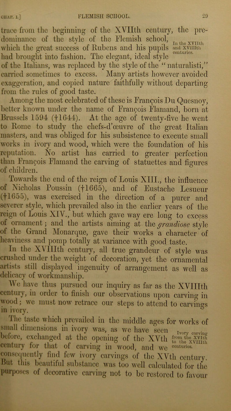 CHAT. 1.] trace from t lie beginning of tlic XVIIth century, the pré- dominance of tlie style of tlie Flemish school, InfchoXVIlth wliich tlie great success of llubcns and liis pupils and xymth had brouglit into fasliion. The élégant, idéal style of tlie Italians, was replaced by tlie style of tlie “naturalisé,” carried sometimes to excess. Many artists liowever avoided exaggeration, and copied nature faitlifully without départ in g from the rides of good taste. Among the most celebrated of these is François Du Quesnoy, better known under the name of François Flamand, boni at Brussels 1594 (flC44). At the âge of twenty-five lie went to Rome to study the chefs-d’œuvre of the great Italian masters, and was obliged for liis subsistence to execute small works in ivory and wood, wliich were the foundation of liis réputation. No artist lias carried to greater perfection than François Flamand the carving of statuettes and figures of clnldren. Towards the end of the reign of Louis XIII., the influence of Nicholas Poussin (fl665), and of Eustache Lesueur (fl655), was exercisecl in tlie direction of a purer and severer style, wliich prevailed also in the earlier years of the reign of Louis XIV., but wliich gave way ere long to excess of ornament ; and the artists aiming at the grandiose style of the Grand Monarque, gave tlieir Works a character of heaviness and pomp totally at variance witli good taste. In the XVIIIth century, ail true grandeur of style was crushed under the weight of décoration, yet the ornamcntal artists still displayed ingenuity of arrangement as well as delicacy of workmanship. We hâve tlius pursued our inquiry as far as the XVIIIth century, in order to finish our observations upon carving in wood • we must now retrace our steps to attend to carvings in ivory. G I lie taste wliich prevailed in the middle âges for Works of small dimensions in ivory was, as we hâve seen r (..u.vin,r before, cxchanged at the opening of the XVtli fro^theCxyîth century îor tiiat ot carving in wood, and centuries, eonsequcntly flnd few ivory carvings of tlie XVtli century. But tins beautiful substance was too well calculated for the proposes of décorative carving not to bc restored to favour