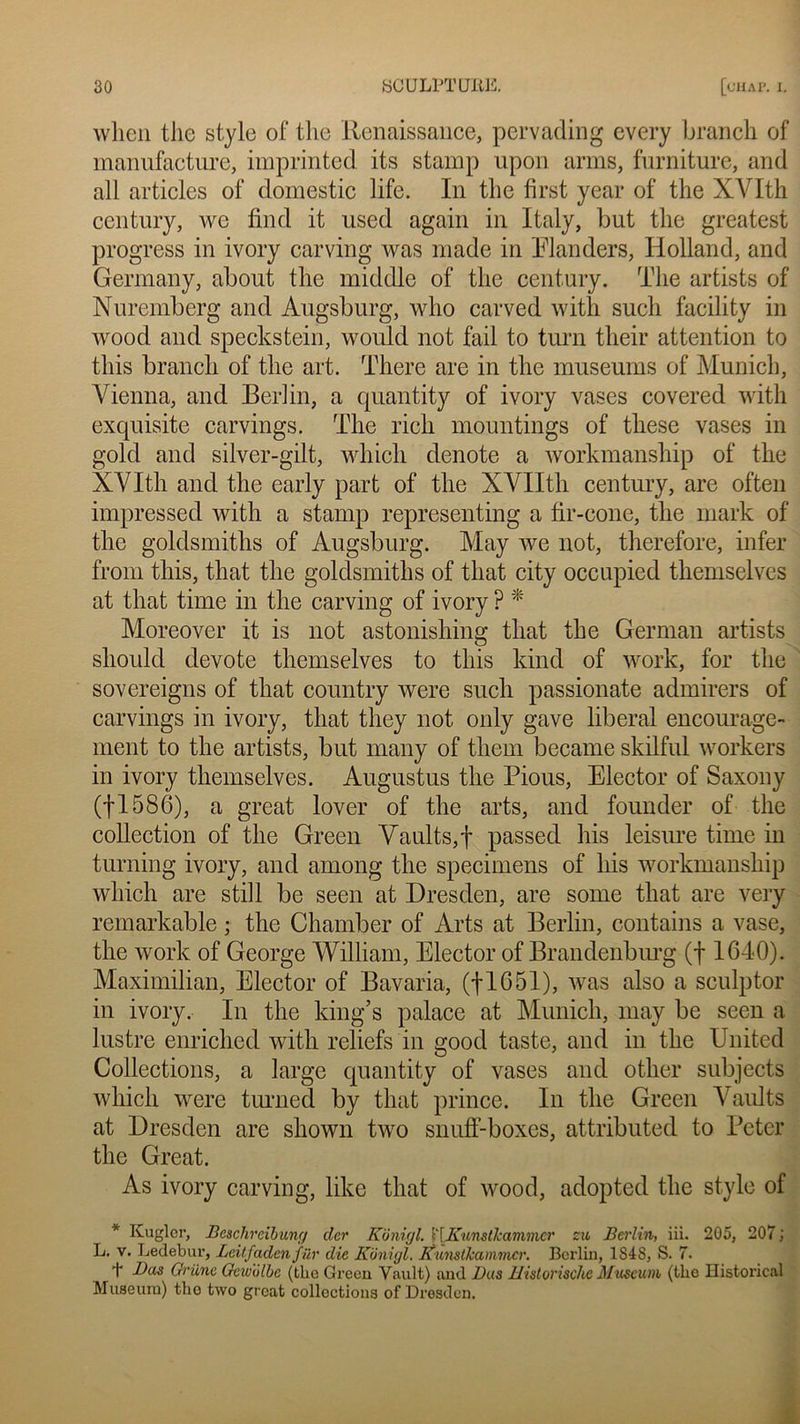 wlien the style of tlie Renaissance, pervading every branch of manufacture, imprinted its stamp upon arms, furniture, and ail articles of domestic life. In the first year of the XVIth century, wc find it used again in Italy, but the greatest progress in ivory carving was made in Elanders, Holland, and Germany, about the middle of the century. The artists of Nuremberg and Augsburg, who carved with such facility in wood and speckstein, would not fail to turn their attention to this branch of the art. There are in the muséums of Munich, Vienna, and Berlin, a quantity of ivory vases covered with exquisite carvings. The rieh mountings of these vases in gold and silver-gilt, which dénoté a workmanship of the XVIth and the early part of the XVIIth century, are often impressed with a stamp representing a fir-cone, the mark of the goldsmiths of Augsburg. May we not, therefore, infer from this, that the goldsmiths of that city occupied themselves at that time in the carving of ivory ? * Moreover it is not astonishing that the German artists should devote themselves to this kind of work, for the sovereigns of that country were such passionate admirers of carvings in ivory, that they not only gave liberal encourage- ment to the artists, but many of them became skilful workers in ivory themselves. Augustus the Pious, Elector of Saxony (fl586), a great lover of the arts, and founder of the collection of the Green Vaults,f passed his leisure time in turning ivory, and among the specimens of his workmanship which are still be seen at Dresden, are sonie that are very remarkable ; the Chamber of Arts at Berlin, contains a vase, the work of George William, Elector of Brandenburg (f 1640). Maximilian, Elector of Bavaria, (fl651), was also a sculptor in ivory. In the king’s palace at Munich, may be seen a lustre enriclied with reliefs in good taste, and in the United Collections, a large quantity of vases and otlier subjects which were turned by that prince. In the Green Vaults at Dresden are shown two snuff-boxes, attributed to Peter the Great. As ivory carving, like that of wood, adopted the style of * Kugler, Beschreibung cler Konigl. l'IKunstlcammcr zu Berlin, iii. 205, 207 ; L. v. Ledebur, Leitfadenfür die Konigl, Kunstkammcr. Berlin, 1S4S, S. 7. t Bas Gi’ünc Gcwblbc (the Green Vault) and Bas Uistorischc Muséum (the Historical Muséum) the two great collections of Dresden.