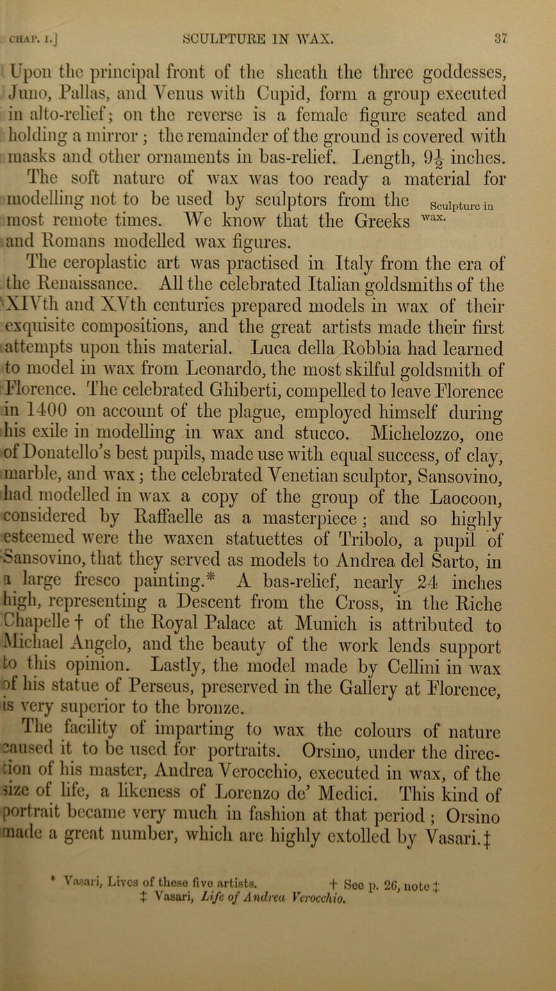 Upoii tlie principal front of the slieatli the tliree goddesses, J nno, Pallas, and Venus with Cupid, form a group executed in alto-relief ; on the reverse is a femalc figure seated and holding a mirror ; the remainder of the ground is covered with masks and other ornaments in bas-relief. Lengtli, 9ij> inches. The soft nature of wax was too ready a material for modelling not to be used by sculptors from the sculpture ia most remote times. We know tliat the Greeks wax- and Romans modelled wax figures. The ceroplastic art was practised in Italy from the era of the Renaissance. Ail the celebrated ïtalian goldsmiths of the 'XlVth and XVth centuries prcpared models in wax of their exquisite compositions, and the great artists made their first attempts upon this material. Luca délia Robbia had learned to model in wax from Leonardo, the most skilful goldsmitli of Florence. The celebrated Ghiberti, compelled to leave Florence in 1400 on account of the plague, employed himself during lus exile in modelling in wax and stucco. Michelozzo, one of Donatello’s best pupils, made use with equal success, of clay, marble, and wax ; the celebrated Venetian sculptor, Sansovino, had modelled in wax a copy of the group of the Laocoon, considered by Rafiaelle as a masterpiece ; and so highly esteemed were the waxen statuettes of Tribolo, a pupil of Sansovino, that tliey served as models to Andrea del Sarto, in a large fresco painting.* A bas-relief, nearly 24 inches higli, representing a Descent from the Cross, in the Riche Chapelle f of the Royal Palace at Munich is attributed to Michael Angelo, and the beauty of the work lends support to this opinion. Lastly, the model made by Cellini in wax of lus statue of Perseus, preserved in the Gallery at Florence, is very superior to the bronze. The facility of imparting to wax the colours of nature oaused it to be used for portraits. Orsino, under the direc- cion of lus master, Andrea Verocchio, executed in wax, of the size of life, a likeness of Lorenzo de’ Medici. This kind of portrait bccame very mucli in fashion at that period ; Orsino made a great numbcr, which are highly cxtolled by Vasari.{ * Vnaari, Livca of thcse fivo urtists. T Soc p. 26, note :J + Vasari, Life of Andrea Verocchio.