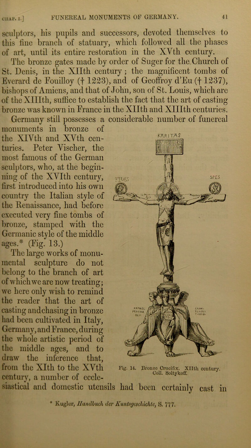 CUAP. l ] sculptors, bis pupils and successors, devoted themselves to tliis fine brandi of statuary, wliicli followed ali tbc phases of art, until its entire restoration in tlie XYtli century. The bronze gates made by order of Suger for the Church of St. Denis, in the Xllth century ; the magnificent tombs of Everard de Fouilloy (f 1223), and of Geoffroy d’Eu (f 1237), bishops of Amiens, and tliat of John, son of St. Louis, wliicli are of the XlIIth, suffice to establish the fact tliat the art of casting bronze was known in France in the Xllth and XlIIth centuries. Germany still possesses a considérable number of funereal monuments in bronze of the XIYtli and XYth cen- K™,TAS turies. Peter Yischer, the most famous of the German sculptors, who, at the begin- ning of the XYIth century, first introduced into his own country the Italian style of the Renaissance, had before cxecuted very fine tombs of bronze, stampcd with the Germanie style of the middle âges.* (Fig. 13.) The large works of monu- mental sculpture do not belong to the branch of art of whichwe are now treating; we here only wish to remind the reader that the art of casting andchasing in bronze had been cultivated in Italy, Germany, and France, during the wliole artistic period of the middle âges, and to draw the inference that, frorn the XIth to the XVtli fi». 14. JJron/.o Crucifix. Xllth century. i î Coll. Soltykoff. century, a number ot eccle- siastical and domcstic utensils had been certainly cast in