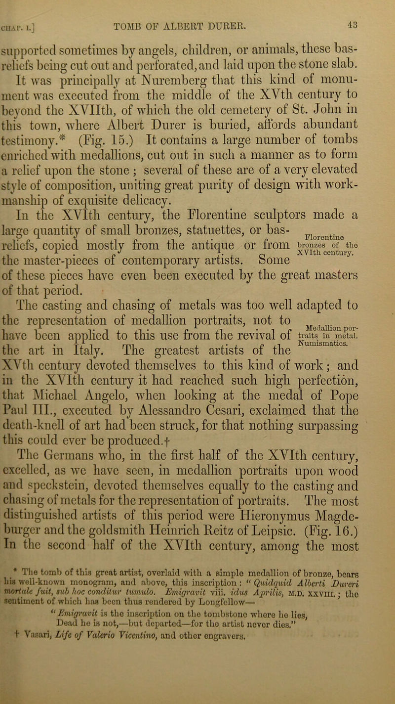 CHÀF. I.j — supportecl sometimes by angels, children, or animais, tliese bas- reliefs being eut ont and perforated, and laid upon the stone slab. It was principally at Nuremberg that tliis kind of monu- ment was executed from tlie middle of tlie XVth century to beyond tlie XYIItb, of which tlie old cemetery of St. John in tliis town, where Albert Durer is buried, affords abundant testimony.* (Fig. 15.) It contains a large number of tombs enriched with medallions, eut out in sucli a manner as to form a relief upon the stone ; several of tliese are of a very elevated style of composition, uniting great purity of design with work- mansliip of exquisite delicacy. In the XVIth century, the Florentine sculptors made a large quantity of small bronzes, statuettes, or bas- Floreutin0 reliefs, copied mostly from the antique or from bronzes of the . 1 . i’j o XVIth century. the master-pieces ot contemporary artists. borne of tliese pièces liave even been executed by the great masters of that period. The casting and chasing of metals was too well adapted to the représentation of medallion portraits, not to i -| • i . . i • n .-i Medallion por- hâve been applied to this use trom the revival ot traits m metai. tlie art in Italy. The greatest artists of the Nunnsmatlcs- XYth century devoted themselves to this kind of work ; and in the XYItli century it had reached such liigli perfection, that Michael Angelo, when looking at the medal of Pope Paul III., executed by Alessandro Cesari, exclaimed that the death-knell of art had been struck, for that nothing surpassing this could ever be produced.f The Germans who, in the first half of the XVIth century, excelled, as we liave seen, in medallion portraits upon wood and speckstein, devoted themselves equally to the casting and chasing of metals for the représentation of portraits. The most distinguished artists of this period were Hieronymus Magde- burger and the goldsmith Heinrich Reitz of Lcipsic. (Fig. IG.) In the second half of the XVIth century, among the most * The tomb of tliis great artist, overlaid with a simplo medallion of bronze, bcars hia well-known monogram, and above, this inscription: “ Quidquid Alberti Dur ad mortale fuit, sub hoc conililur tumulo. Emigravit viii. idus Aprilis, m.d, xxviii. • tlie sentiment of whicli lias been thus rendered by Longfcllow— “ Emigravit ia the inscription on the tombstono wliere ho lies, Dead he ia not,—but departed—for tlie artist nover dies.” + Vasari, Life of Valerio Viccnlino, and other engravers.