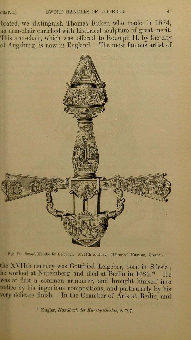 brated, we distinguish Thomas Ruker, who ma de, in 1574, an arm-chair enriclied with liistorical sculpture of great merit. This arm-chair, wliicli was offered to Rodolph IL by tlie city of Augsburg, is now in England. The most famous artist of Fig. 17. Sword Handle by Lcigebcr. XVI Ith ccutury. liistorical Muséum, Dresden. the XVIItli century was Gottfried Leigcber, boni in Silesia ; lie worked at Nuremberg and died at Berlin in 1683.'* Ile was at first a common armourer, and brought himself into notice by lus ingénions compositions, and particularly by bis very délicate finish. In the Chambcr of Arts at Berlin, and