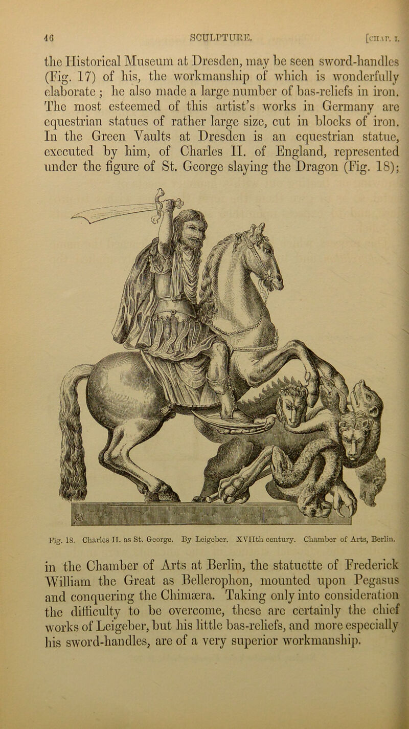 in tlie Chamber of Arts at Berlin, the statuette of Frederick William the Great as Bellerophon, mounted upon Pegasus and conquering the Chimæra. Taking only into considération the clifficulty to bc overcome, these are certainly the cliief Works of Leigeber, but his little bas-reliefs, and more espccially lus sword-handles, are of a very superior workmanship. 4G SCUT,rTUItR [cn.vr. i. the Historical Muséum at Drcsden, may bc seen sword-handles (Fig. 17) of his, the workmanship of which is wonderfully elaborate ; lie also made a large nunïber of bas-reliefs in iron. The most esteemed of tins artist’s works in Germany are equestrian statues of rather large size, eut in blocks of iron. In the Green Vaults at Dresden is an equestrian statue, cxecutcd by him, of Charles IL of England, represented under the figure of St. George slaying the Dragon (Fig. 18);