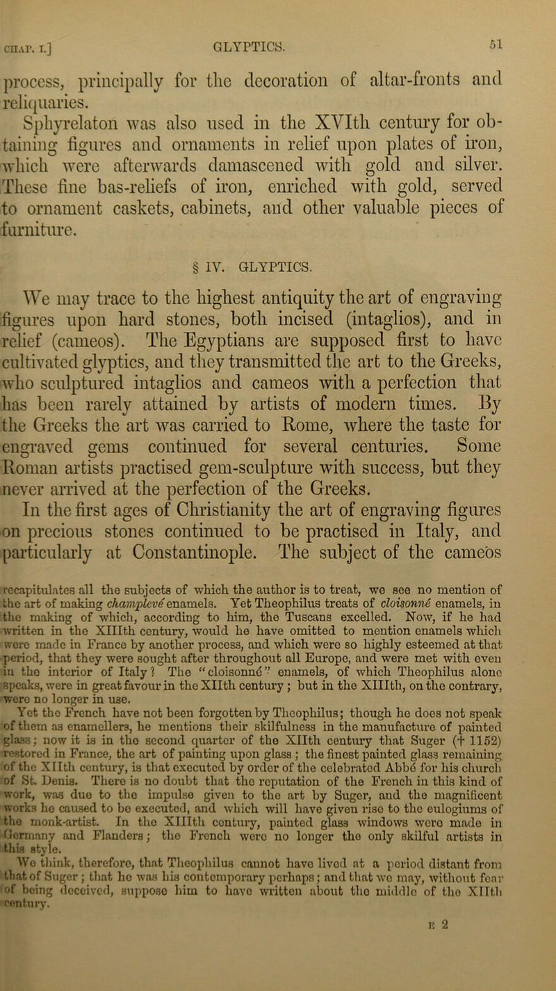 ctap. i.J GLYPTICS. process, principally for tlic décoration of altar-fronts and reliquaries. Sphyrelaton was also used in the XVItli century for ob- taining figures and ornaments in relief upon plates of iron, wliich were afterwards damascened with gold and silver. Tliese fine bas-reliefs of iron, enriched with gold, served to ornament caskets, cabinets, and other valuable pièces of farnitme. § 1Y. GLYPTICS. We may trace to the liighest antiquity the art of engraving figures upon hard stones, botli incised (intaglios), and in relief (carneos). The Egyptians are supposed first to hâve cultivated glyptics, and they transmitted the art to the Greeks, who sculptured intaglios and cameos with a perfection that lias been rarely attained by artists of modem times. By the Greeks the art was carried to Rome, where the taste for engraved gems continued for several centuries. Some Roman artists practised gem-sculpture with success, but they never arrived at the perfection of the Greeks. In the first âges of Christianity the art of engraving figures on precious stones continued to be practised in Italy, and particularly at Constantinople. The subject of the cameos récapitulâtes ail the subjects of which the author is to treat, we see no mention of the art of making champlevéenamels. Yet Theophilus treats of cloisonné enamels, in the making of which, according to him, the Tuscans excelled. Now, if he liad written in the XlIIth ccntury, would he hâve omitted to mention enamels which were made in France by another process, and which were so liighly esteemed at that period, that they were sought after throughont ail Europe, and were met with eveu in the interior of Italyl The “cloisonné” enamels, of which Theophilus alonc speaks, were in great favour in theXIIth century ; but in the XlIIth, on the contrary, were no longer in use. Yet tho Frcnch hâve not been forgottenby Theophilus; though he docs not speak of tliem as enamellers, ho mentions their skilfulness in the manufacture of painted glas3; now it is in tho second quarter of tho Xllth century that Suger (t 1152) restored in France, the art of painting upon glass ; the finest painted glass remaining of the Xllth century, is that executcd by order of the celebratod Abbé for liis church of St. Denis. Thero is no doubt that tho réputation of the French in this kind of work, was duo to tho impulse given to the art by Suger, and the magnificent works ho cau.sed to bo executed, and which will hâve given riso to tlic eulogiums of tho monk-artist. In tho XlIIth ccntury, painted glas3 Windows wero mado in Germany and Flanders ; the French were no longer tho only skilful artists in this style. We think, thereforo, that Theophilus cannot hâve livod at a period distant from that of Suger ; that ho was his contomporary pcrliaps ; and that wo may, without foar of being aeceivcd, supposo him to hâve written about tho middlo of tho Xllth century.