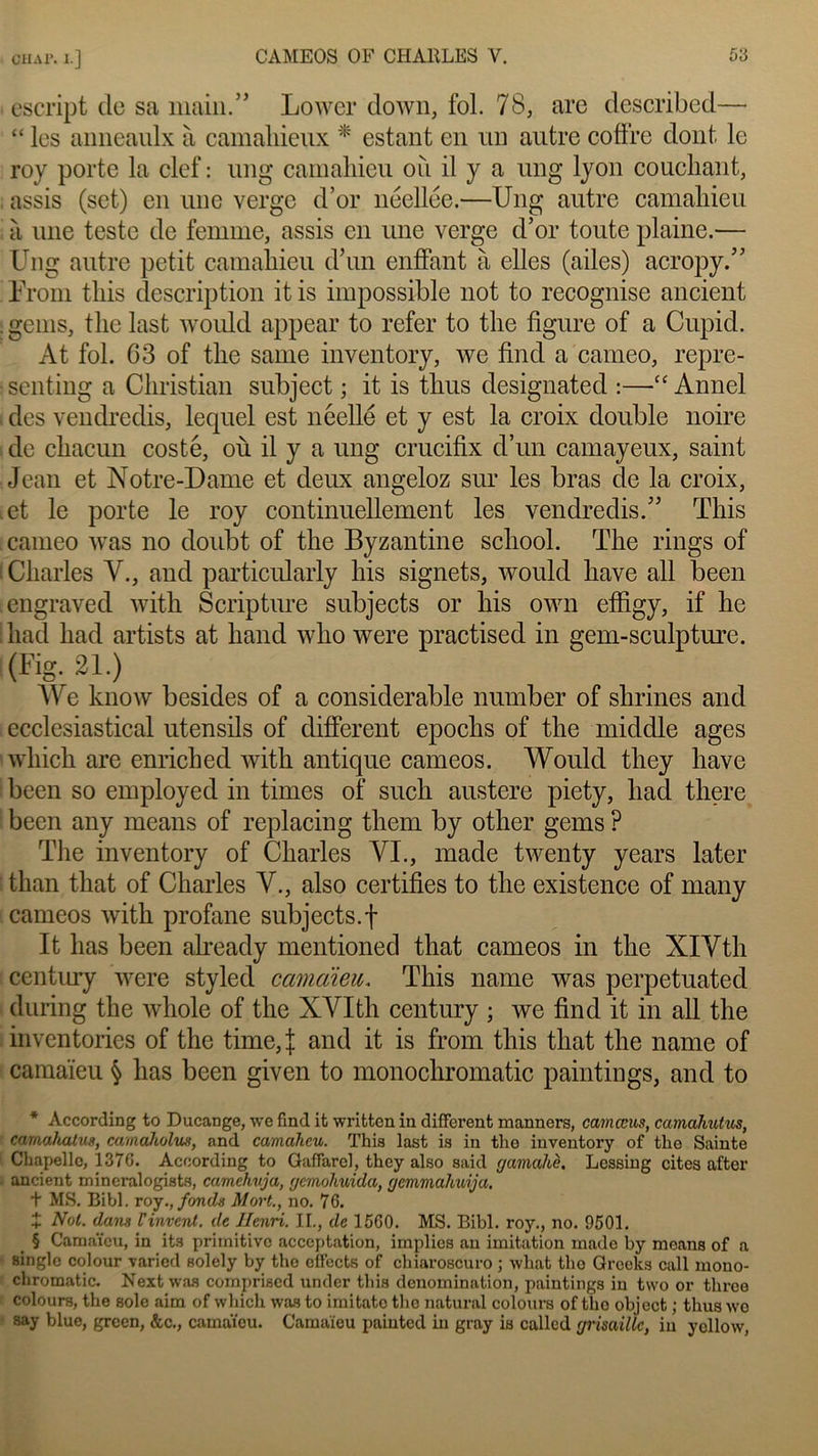 OH Al*. I.] escript de sa main.” Lower down, fol. 78, are described— “ les anneaulx à camahieux * estant en un autre coffre dont le roy porte la clef : ung camaliieu où il y a ung lyon couchant, assis (set) en une verge d’or néellee.—Ung autre camaliieu à une teste de femme, assis en une verge d’or toute plaine.— Ung autre petit camaliieu d’un enflant à elles (ailes) acropy.” Urom tins description itis impossible not to recognise ancient . gems, the last would appear to refer to the figure of a Cupid. At fol. G3 of the sanie inventory, we find a cameo, repre- ■senting a Christian subject ; it is thus designated :—“ Annel des vendredis, lequel est neellé et y est la croix double noire de chacun costé, où il y a ung crucifix d’un camayeux, saint Jean et Notre-Dame et deux angeloz sur les bras de la croix, .et le porte le roy continuellement les vendredis.” This cameo was no doubt of the Byzantine school. The rings of I Charles Y., and particulaiiy his signets, would hâve ail been engraved with Scripture subjects or his own effigy, if lie had had artists at hand who were practised in gem-sculpture. (Fig. 21.) We know besides of a considérable number of shrines and ecclesiastical utensils of different epoclis of the middle âges which are enriched with antique cameos. Would they hâve been so employéd in times of such austere piety, had there been any means of replacing them by otlier gems ? The inventory of Charles VI., made twenty years later than tliat of Charles Y., also certifies to the existence of many cameos with profane subjects. f It lias been already mentioned that cameos in the XIYth century were styled camaïeu. This name was perpetuated during the whole of the XVIth century ; we find it in ail the inventories of the time,| and it is from this that the name of camaïeu § has been given to monochromatic paintings, and to * According to Ducange, we find it written in different manners, camœus, ccimahutus, camahatug, camaholus, and camaheu. This last is in the inventory of the Sainte Chapelle, 1376. According to Gaffarel, they also said gamahè. Lessing cites after ancient mineralogists, camehuja, gemohuida, gcmmahuija, + MS. Bibl. roy., fonds Mort., no. 76. î Mol. dans Vinrent, de Henri. IL, de 1560. MS. Bibl. roy., no. 9501. § Camaïeu, in its primitive acceptation, implies au imitation made by means of a single colour varied solely by the offects of chiaroscuro ; wliat tho Groeks call mono- chromatic. Next was comprised under this dénomination, paintings in two or three colours, the sole aim of which was to imitato the natural colours of tho object ; thus we say blue, grcen, &c., camaïeu. Camaïeu painted in gray is called grisaille, in ycllow,