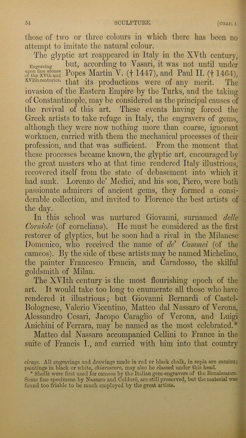 tliosc of two or three colonrs in wliich tlierc lias been no attempt to imitate tlic natural colour. The glyptic art reappeared in Italy in the XVtli century, Eugraving but, according to Vasari, it was not until under of1 the^xvth°and Popes Martin V. (f 1447), and Paul IL (f 14G4), xvithcenturies, productions were of any merit. The invasion of the Eastern Empire by the Turks, and the takiug of Constantinople, may be considered as the principal causes of the revival of this art. These events having forced the Greek artists to take refuge in Italy, the engravers of gems, although tliey were now nothing more than coarse, ignorant workmën, carried with them the mechanical processes of their profession, and that was sufficient. From tlie moment that these processes became known, the glyptic art, encouraged by the great masters who at that time rendered Italy illustrious, recovered itself from the state of debasement into which it had sunk. Lorenzo de’ Medici, and lus son, Piero, were both passionate admirers of ancient gems, tliey formed a consi- dérable collection, and invited to Florence the best artists of the day. In tliis scliool was nurtured Giovanni, surnamed clelle Corniole (of cornelians). He must be considered as the first restorer of glyptics, but he soon had a rival in the Milanese Domenico, who received the name of de Cammei (of the cameos). By the side of these artists may be named Michelino, the painter Erancesco Francia, and Caradosso, the skilful goldsmith of Milan. The XVIth century is the most flomishing epoch of the art. It would take too long to enumerate ail those who hâve rendered it illustrious ; but Giovanni Bernardi of Castel- Bolognese, Yalerio Yicentino, Matteo dal Nassaro of Verona, Alessandro Cesari, Jacopo Caraglio of Verona, and Luigi Anichini of Ferrara, may be named as the most celebrated.* Matteo dal Nassaro accompanied Cellini to France in the suite of Francis I., and carried with him into that country cirage. Ail engraviugs and drawings made in red or black clialk, in sépia are camïeu; paintings in black or wliite, chiaroscuro, may also bo classed under this liead. * Shells were first used for cameos by the Italiau gem-engravers of the Renaissance. Some fine specimens by Nassaro and Coldorô, arc still preserved, but the material was found too friable to bc much cmployed by the great artists.