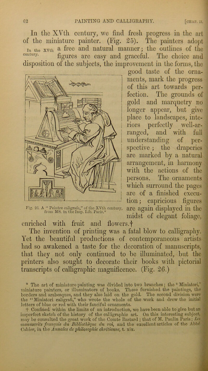 In tlic XVtli century, we find fresli progress in tlie art of tlie miniature pain ter. (Kg. 25). The painters adopt in tho xvth a free and natural manner ; tlie outlincs of tlie contury. figures are easy and graceful. The choice and disposition of tlie subjects, tlie improvement in tlie forms, tlie good taste of tlie orna- ments, mark the progress of this art towards per- fection. The grounds of gold and marquetry no longer appear, but give place to landscapes, inte- riors perfectly well-ar- ranged, and with full understanding of per- spective ; the draperies are marked by a natural arrangement, in harmony with the actions of the persons. The ornaments which surround the pages are of a finished execu- tion ; capricious figures are again displayed in the midst of élégant foliage, cnriched with fruit and flowers.f The invention of printing was a fatal blow to calligraphy. Yet the beautiful productions of contemporaneous artists had so awakened a taste for the décoration of manuscripts, that tliey not only continued to be üluminated, but the printers also sought to decorate their books with pictorial transcripts of calligraphie magnificence. (Fig. 20.) * Tho art of miniature paiuting was clivided into two branches; thc “ Miniatori, miniature painters, or illuminators of books. These furnished the paintings, thc borders and arabesques, and they also laid on the gold. The second division wcrc the “Miniatori caligrafi,” who wrote the whole of thc work and drew tho initial letters of blue or red with their fanciful ornaments. T Confined within the limits of an introduction, wc bave been able to give but an imperfcct sketch of tho history of the calligraphie art. On this interesting subjcct. may be consulted thc grcat work of thc Comte Bastard ; that of M. Paulin Paris; Les manuscrits français du Bibliothèque du roi, and tlie excellent articles of tho AbW Cahier, in thc Annales de philosophie chrétienne, t. xix. Pig. 2C. A “ Peintre caligrafo,” of the XVth century, from MS. in the lmp. Lib. Paris.*