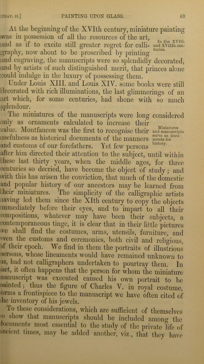 At tlie beginning of tlie XYItli century, miniature painting was in possession of ail tlie resourccs of tlie art, .nid as il to excite still greatcr regret for calli- andxvnthcen- .graphy, now about to bc proscribed by printing tuuc3' nid engraving, tlie manuscripts were so splendidly decorated, nul by artists of sucli distinguished mcrit, tbat princes alone jould indulge in tlie luxury of possessing them. Under Louis XIII. and Louis XIV. some books were still decorated witli ricb illuminations, tlie last glimmerings of an irt which, for sonie centuries, kad slione with so mucli pplendour. The miniatures of tlie manuscripts were long considered only as ornaments calculated to increase their value. Montfaucon was tlie first to recognise their and manuscripts Lisefulness as historical documents of tlie manners m^tsafordocu' nul customs of our forefathers. Yet few persons hlst°ry‘ ifter him directed their attention to the subject, until witliin :hese last thirty years, when the middle âges, for three ■centuries so decried, hâve become the object of study ; and with tliis lias arisen the conviction, that much of the domestic ind popular history of our ancestors may be learned from heir miniatures. The simplicity of the calligraphie artists îaving led them silice the XIth century to copy the objects : mmediately before their eyes, and to impart to ail their compositions, whatever may hâve been their subjects, a •ontemporaneous tinge, it is clear that in their little pictures ve sliall find the costumes, arms, utensils, furniture, and wen the customs and ceremonies, botli civil and religious, )f their epoch. We find in them the portraits of illustrious icrsons, whose linéaments would hâve remamed unknown to }*> had n°f calligraphers undertaken to pourtray them. In act, it often happens that the person for wliom the miniature nanuscript was executed caused lus own portrait to bc oainted ; thus the figure of Charles V. in royal costume, orms a frontispiece to the manuscript we hâve often cited of hc inventory of lus jewels. lo thèse considérations, which are sufficient of themselves o show that manuscripts should be included amoiu»- the locuments most cssential to the study of the private îife of incient times, may bc added another, viz., that they hâve