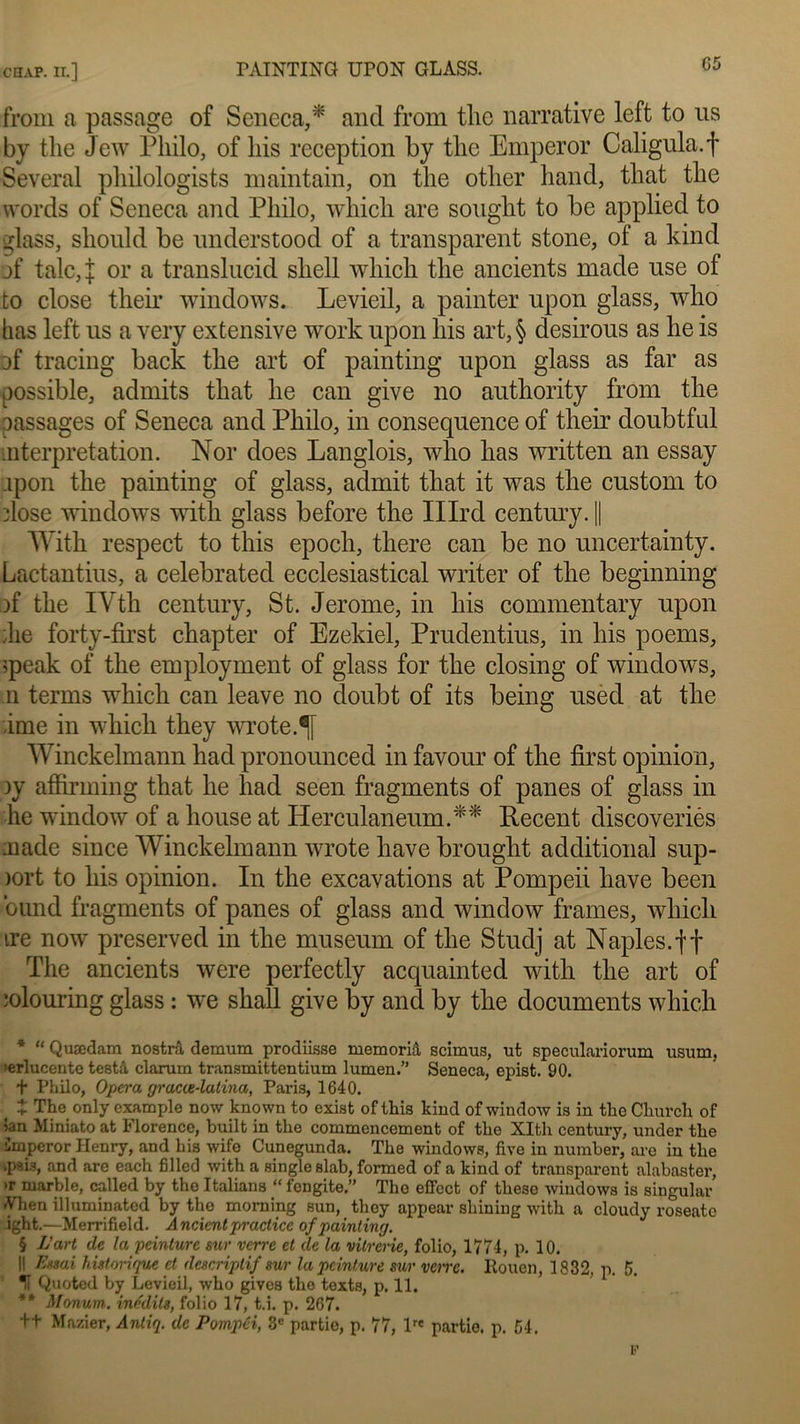 from a passage of Seneca,* and from tlic narrative left to us by tlie Jew Philo, of liis réception by tlic Emperor Caligula.f Several philologists maintain, on tlie other hand, that the vvords of Seneca and Philo, which are sought to be applied to glass, sliould be understood of a transparent stone, of a kind of talc, J or a translucid sliell which the ancients made use of to close their Windows. Levieil, a painter upon glass, who bas left us a very extensive work upon his art, § desirous as he is of tracing back the art of painting upon glass as far as possible, admits that he can give no authority from the oassages of Seneca and Philo, in conséquence of their doubtful interprétation. Nor does Langlois, who lias written an essay ipon the painting of glass, admit that it was the custom to dose Windows with glass before the Illrd centmy. || With respect to this epoch, there can be no uncertainty. Lactantius, a celebrated ecclesiastical writer of the beginning )f the IVth century, St. Jerome, in his commentary upon ;he forty-fh’st chapter of Ezekiel, Prudentius, in his poems, ;peak of the employment of glass for the closing of Windows, n ternis which can leave no doubt of its being used at the âme in which they wrote.lf Winckelmann had pronounced in favour of the first opinion, ly affirming that he had seen fragments of panes of glass in he window of a house at Herculaneum.** Recent discoveriés aiade since Winckelmann wrote hâve brought additional sup- )ort to his opinion. In the excavations at Pompeii hâve been ound fragments of panes of glass and window frames, which ire now preserved in the muséum of the Studj at Naples. ft The ancients were perfectly acquainted with the art of ■olouring glass : we shall give by and by the documents which * “ Quædam nostrâ, demum prodiisse memoriâ scimus, ut speculariorum usum, 'erlucente testâ clarum transmittentium lumen.” Seneca, epist. 90. + Philo, Opéra gracie-latina, Paris, 1640. Z The only example now known to exist of this kind of window is in the Church of ian Miniato at Florence, built in the commencement of the XIth century, under the imperor Henry, and his wife Cunegunda. The Windows, five in number, are in the *psis, and are each filled with a single slab, formed of a kind of transparent alabaster, >r marble, called by the Italians “ fengite.” The effcct of these Windows is singular Vhen illuminated by the moming sun, they appear shining with a cloudy roseato ight.—Merrifield. A noient practice of painting. § L’art de la peinture sur verre et de la vitrerie, folio, 1771, p. 10. Il Essai historique et descriptif sur la peinture sur vene. Rouen, 1832, p. 5. H Quoted by Levieil, who gives the texts, p. 11. ** Monum. inédits, folio 17, t.i. p. 267. ++ Marier, Antiq. de Pompéi, 3e partie, p. 77, lre partie, p. 51.