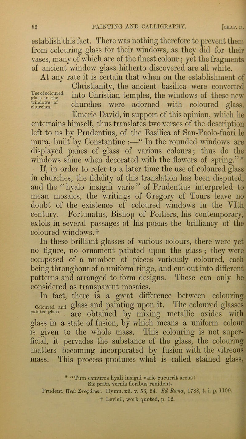 establish tliis fact. There was nothing therefore to prevent theni from colouring glass for their Windows, as they did for their vases, nmny of which are of the finest colour ; yet the fragments of ancient window glass hitherto discovered are ail white. At any rate it is certain that when on the establishment of Christianity, the ancient basilica were converted giaL0füi0ltheed into Christian temples, the Windows of these new dm relies.of churches were adorned with coloured glass. Emeric David, in support of this opinion, which lie entertains himself, thus translates two verses of the description left to us by Prudentius, of the Basilica of San-Paolo-fuori le mura, built by Constantine :—“In the rounded Windows are displayed panes of glass of various colours ; thus do the Windows sliine when decorated with the flowers of spring.”* If, in order to refer to a later time the use of coloured glass in churches, the fidelity of this translation lias been disputed, and the “hyalo insigni varie” of Prudentius interpreted to mean mosaics, the writings of Gregory of Tours leave no doubt of the existence of coloured Windows in the Vit h century. Eortunatus, Bishop of Poitiers, his contemporary, extols in several passages of his poems the brilliancy of the coloured Windows.f In these brilliant glasses of various colours, there were yet no figure, no ornament painted upon the glass ; they were composed of a number of pièces variously colomed, eacli being throughout of a uniform tinge, and eut out into different patterns and arranged to form designs. These can only be considered as transparent mosaics. In fact, there is a great différence between colouring coloured and glass and paintiiig upon it. The coloured glasses pamted giass. are obtained by mixing metallic oxides with glass in a state of fusion, by which means a uniform colour is given to the wliole mass. This colouring is not super- ficial, it pervades the substance of the glass, the colouring matters becoming incorporated by fusion with the vitreous mass. This process produces wliat is called stained glass, * “ Tum camuros liyali insigni vaine cucurrit arcus : Sic prata vernis floribus renident. Prudent, nepl Hymn. xii. v. 53, 54. Ed Romœ, 17SS, t. i. p. 1199. f Levioil, work quoted, p. 12.