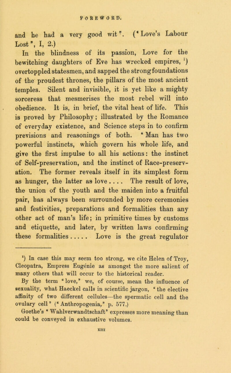 and he had a very good wit”. (* Love’s Labour Lost”, I, 2.) In the blindness of its passion, Love for the bewitching daughters of Eve has wrecked empires, ‘) overtoppled statesmen, and sapped the strong foundations of the proudest thrones, the pillars of the most ancient temples. Silent and invisible, it is yet like a mighty sorceress that mesmerises the most rebel will into obedience. It is, in brief, the vital heat of life. This is proved by Philosophy; illustrated by the Romance of everyday existence, and Science steps in to confirm previsions and reasonings of both. “ Man has two powerful instincts, which govern his whole life, and give the first impulse to all his actions: the instinct of Self-preservation, and the instinct of Race-preserv- ation. The former reveals itself in its simplest form as hunger, the latter as love .... The result of love, the union of the youth and the maiden into a fruitful pair, has always been surrounded by more ceremonies and festivities, preparations and formalities than any other act of man’s life; in primitive times by customs and etiquette, and later, by written laws confirming these formalities Love is the great regulator *) In case this may seem too strong, we cite Helen of Troy, Cleopatra, Empress Eugenie as amongst the more salient of many others that will occur to the historical reader. By the term “love, we, of course, mean the influence of sexuality, what Haeckel calls in scientific jargon, “ the elective affinity of two different cellules—the spermatic cell and the ovulary cell” (“ Anthropogenia, p. 577.) Goethe’s “ Wahlverwandtschaft expresses more meaning than could be conveyed in exhaustive volumes. XITI