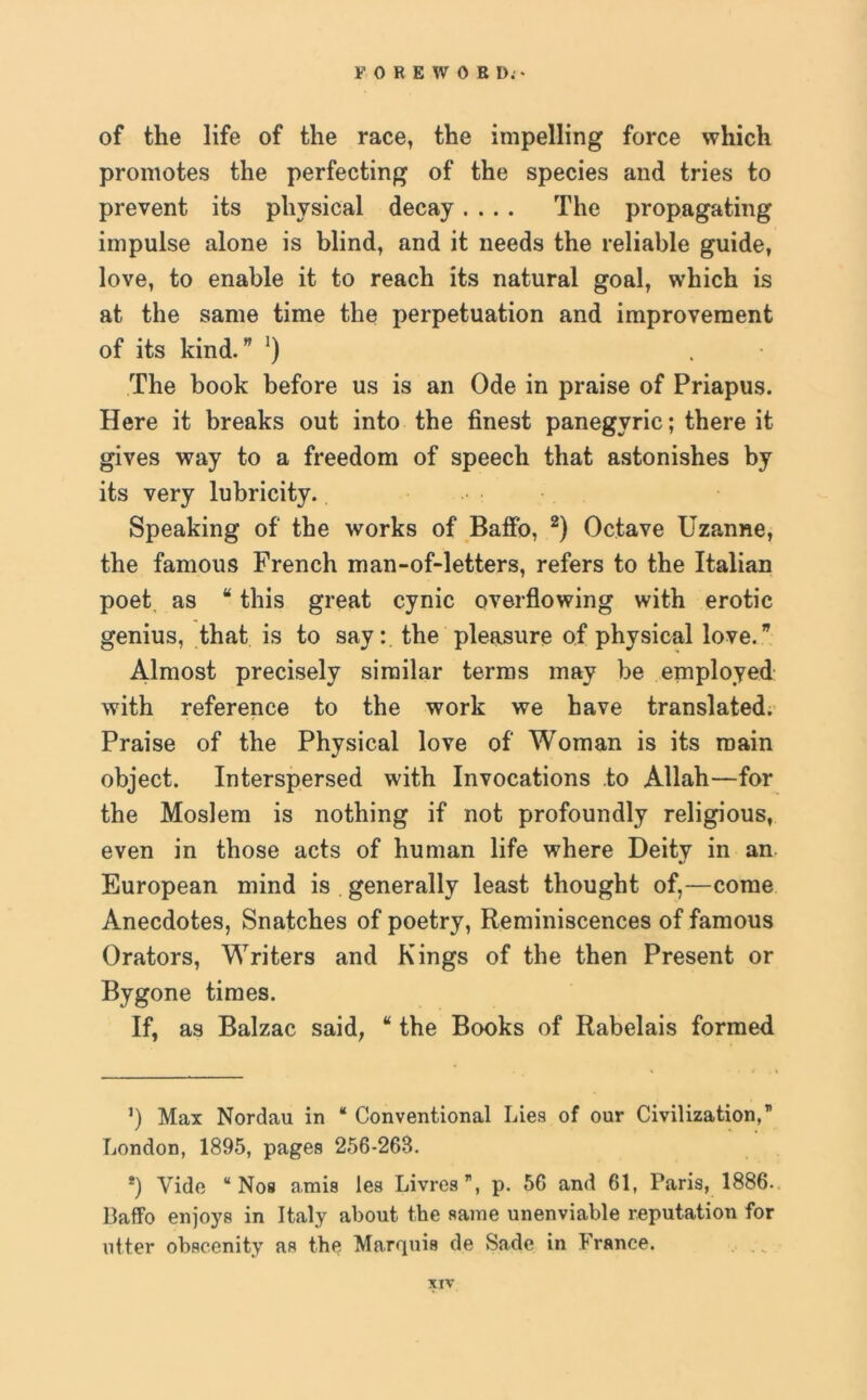 FOREWORD.* * of the life of the race, the impelling force which promotes the perfecting of the species and tries to prevent its physical decay.... The propagating impulse alone is blind, and it needs the reliable guide, love, to enable it to reach its natural goal, which is at the same time the perpetuation and improvement of its kind.” ‘) The book before us is an Ode in praise of Priapus. Here it breaks out into the finest panegyric; there it gives way to a freedom of speech that astonishes by its very lubricity. Speaking of the works of Balfo, 2) Octave Uzanne, the famous French man-of-letters, refers to the Italian poet as “ this great cynic overflowing with erotic genius, that is to say: the pleasure of physical love.” Almost precisely similar terms may be employed with reference to the work we have translated. Praise of the Physical love of Woman is its main object. Interspersed with Invocations to Allah—for the Moslem is nothing if not profoundly religious, even in those acts of human life where Deity in an European mind is generally least thought of,—come Anecdotes, Snatches of poetry, Reminiscences of famous Orators, Writers and Kings of the then Present or Bygone times. If, as Balzac said, “ the Books of Rabelais formed ’) Max Nordau in “ Conventional Lies of our Civilization,” London, 1895, pages 256-263. *) Vide “ Nos amis les Livres”, p. 56 and 61, Paris, 1886. Baflfo enjoys in Italy about the same unenviable reputation for niter obscenity as the Marquis de Sade in France.